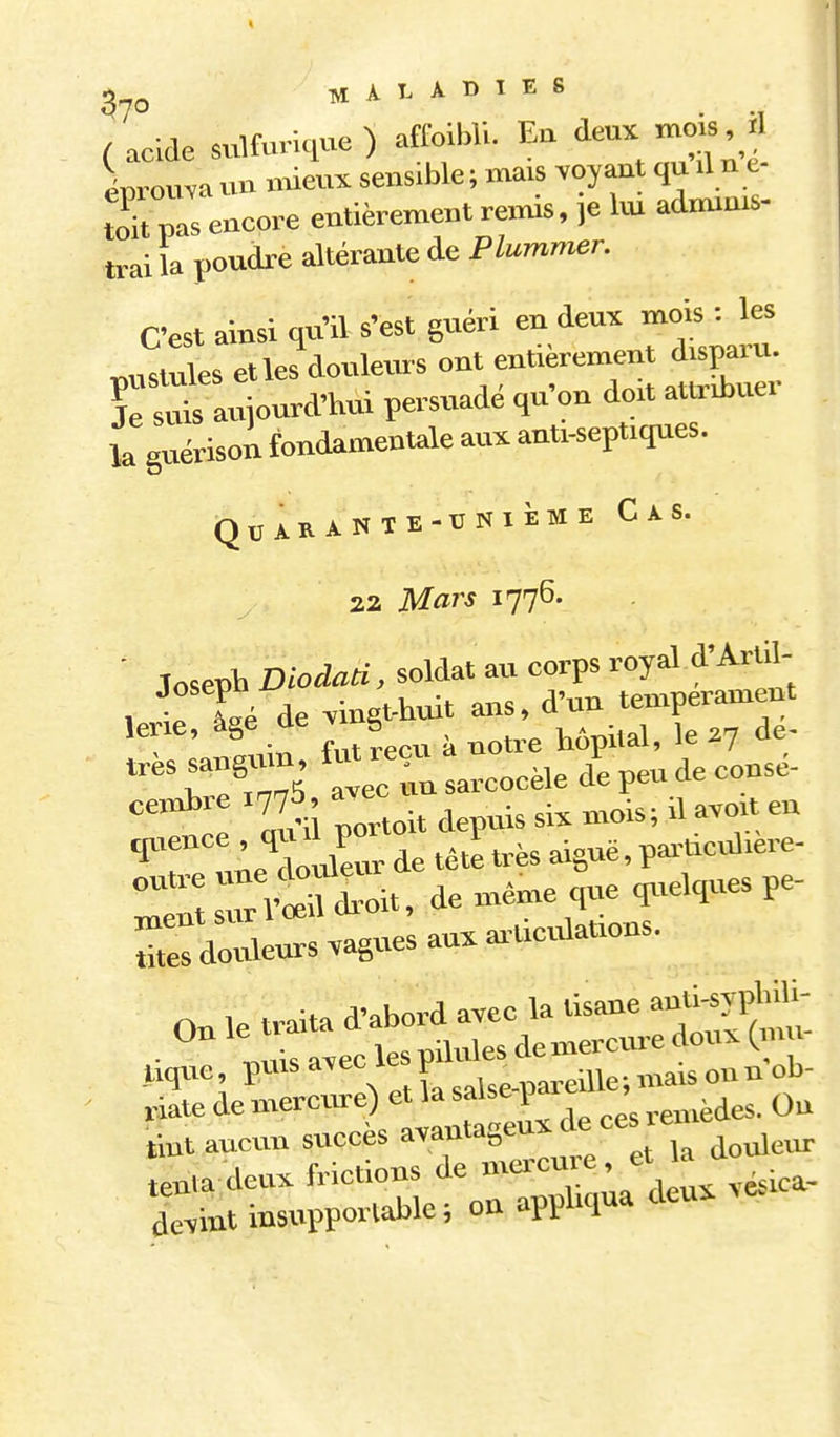 MALADIES (acide sulfurique) aftoibU. Eu mois il cnroma un Meux sensible ; anais voyant qu il n e tok pis encore entièrement rexnis, ,e Im adminis- trai la poudi-e altérante de Plummer. C'est ainsi qu'il s'est guéri en deux mois : les pustules et les douleurs ont entièrement disparu, ïrsuù aujourd'hui persuadé qu'on doit attribuer la guérisou fondamentale aux anti-sept.ques. Qbarante-cnième Cas. 22 Mars 1776. ■ Toseph Diodati. soldat au corps royal d'Arlil- , r Lé de vingt-huit ans, d'un tempérament lerie, âge de v g ,^ 't e aÏil Povtoit depuis six mois; .1 avoU eu ■ï^r ^e douleur de têtl très aiguë, pai-t.culiere- J^SsCS-oit. de même que quelques pe- Sïï douleurs vagues aux ar-tieulanons. tint aucun succès avantageux de ces « tenladeux frictions de f'^^ ,,^.ica- dèvint insupportable; on appliqua dcu^