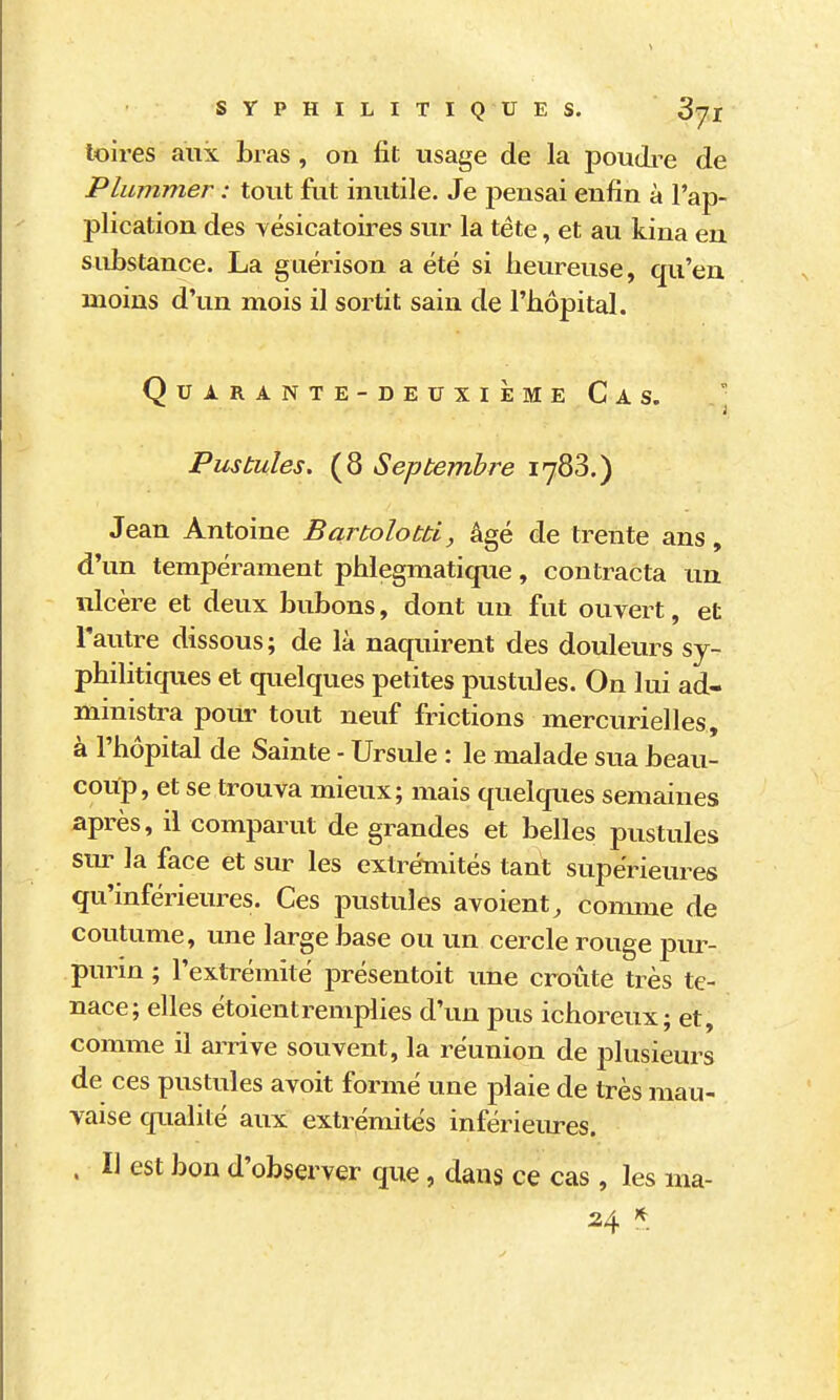 SYPHILITIQUES. 3jl toires aux bras, on fit usage de la poudi^e de Plummer : tout fut inutile. Je pensai enfin à l'ap- plication des yésicatoires sur la tête, et au kina en substance. La guérison a été si heureuse, qu'en moins d'un mois il sortit sain de l'hôpital. Quarante-deuxième Cas. ■ Pustules. (8 Septembre 1783.) Jean Antoine Bartolobù, âgé de trente ans, d'un tempérament phlegmatique, contracta un ulcère et deux bubons, dont un fut ouvert, et l'autre dissous; de là naquirent des douleurs sy- philitiques et quelques petites pustules. On lui ad- ministra pour tout neuf frictions mercurielles, à l'hôpital de Sainte - Ursule : le malade sua beau- coup, et se trouva mieux; mais quelques semaines après, il comparut de grandes et belles pustules siu- la face et sur les extrémités tant supérieures qu'mférieures. Ces pustules avoient^ coimne de coutume, une large base ou un cercle rouge pur- purin ; l'extrémité présentoit une croûte très te- nace; elles étoientremplies d'un pus ichoreux; et, comme il arrive souvent, la réunion de plusieurs de ces pustules avoit formé une plaie de très mau- vaise qualité aux extrémités inférieures. . I] est bon d'observer que, dans ce cas, les ma- 24