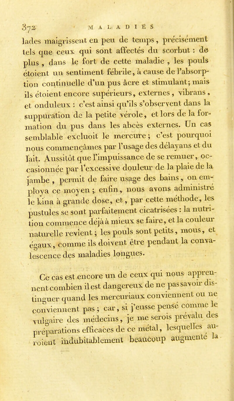 SjZ • MALADIES lades maigrissent en peu de temps, précisément tels qiiG ceux qui sont affectés du scorbut : de plus , dans le fort de cette maladie , les pouls étoient un sentiment fébrile, à cause de l'absorp- tion continuelle d'un pus âcre et stimulant; mais ils étoient encore supérieurs, externes, vibrans . et onduleux : c'est ainsi qu'ils s'observent dans la suppuration de la petite vérole, et lors de la for- mation du pus dans les abcès externes. Un cas semblable excluoit le mercure; c'est pom^quoi nous conmiençâmes par l'usage des délayans et du Tait. Aussitôt que l'impuissance de se remuer, oc- casionnée par l'excessive douleur de la plaie de la jambe , permit de faire usage des bains, on em- ploya ce moyen ;. enfin, nous avons administré le kina à grande dose, et, par cette métbode, les pustules se sont pai^faitement cicatrisées : la nutri- tion commence déjà à mieux se faire, et la couleur naturelle revient; les pouls sont petits, mous, et égaux, conmie ils d.oivent être pendant la conva- lescence des maladies longues. Ce cas est encore un de ceux qui nous appreu- nentcombien il est dangereux de ne pas savon dis- tinguer quand les mercuriaux conviennent ou ne conviennent pas ; car, si j'eusse pense conmie le ^ukaire des médecins, je me serois prévalu des préparations efficaces de ce métal, lesquelles au- roicnt indubitaljlement beaucoup augmente ia