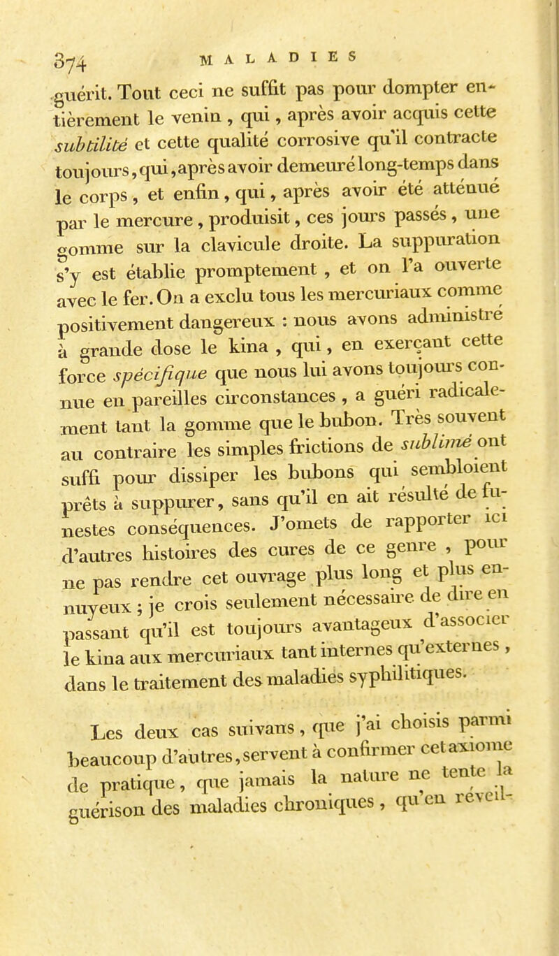 guérit. Tout ceci ne suffit pas pour dompter en- tièrement le venin , qui, après avoir acquis cette subtilité et cette qualité corrosive qu il contracte toujours,qui,aprèsavoir demeuré long-temps dans le corps , et enfin, qui, après avoir été atténué par le mercure, produisit, ces jours passés , une gomme sur la clavicule droite. La suppuration s'y est établie promptement , et on l'a ouverte avec le fer. On a exclu tous les mercuriaux comme positivement dangereux : nous avons admimstre à grande dose le kina , qui, en exerçant cette force spécifique que nous lui avons toujom^s con- nue en pareilles circonstances , a guéri radicale- ment tant la gomme que le bubon. Très souvent au contraire les simples frictions de sublwié ont suffi poin- dissiper les bid^ons qui sembloient prêts à suppurer, sans qu'il en ait résulte de tu- nestes conséquences. J'omets de rapporter ici d'autres histoires des cures de ce genre , pour ne pas rendre cet ouvi^age plus long et plus en- nuyeux ; je crois seulement nécessane de dire en passant qu'il est toujours avantageux d'associer le kina aux mercuriaux tant internes qu'externes , dans le traitement des maladies syphilitiques. Les deux cas suivans, que j'ai choisis parmi beaucoup d'au très, servent à confirmer cetaxionie de pratique, que jamais la nature ne tente la guérisondes maladies chroniques, quen reveii-