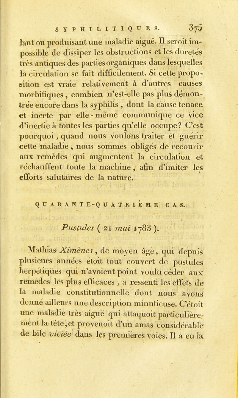 SYPHILITIQUES. ÔJti hmt OU produisant une maladie aiguë. Il seroit im- possible de dissiper les obsti^uctions et les duretés très antiques des parties organiques dans lesquelles la circulation se fait difficilement. Si cette propo- sition est vraie relativement à d'autres causes morbifiques , combien n'est-elle pas plus démon- trée encore dans la syphilis , dont la cause tenace et inerte par elle-même communique ce vice d'inertie à toutes les parties qu'elle occupe ? C'est pourquoi ^ quand nous voulons traiter et guérir cette maladie, nous sommes obligés de recourir aux remèdes qui augmentent la circulation et réchauffent toute la machine, afin d'imiter les efforts salutaires de la nature. Q U A R A N T E-Q U A T R I È M E CAS. Pustules ( 21 mai i jS3 ). Mathias Ximènes, de moyen âge, qui depm's plusieurs années étoit tout couvert de pustules herpétiques qui n'avoient point voulu céder aux remèdes les plus efficaces , a ressenti les effets de la maladie constitutionnelle dont nous avons donné ailleurs une description minutieuse. C'étoit ime maladie très aiguë qui attaquoit pailicuhère- mentla tète,et provenoit d'un amas considérable de bile viciée dans les premières voies. Il a eu la