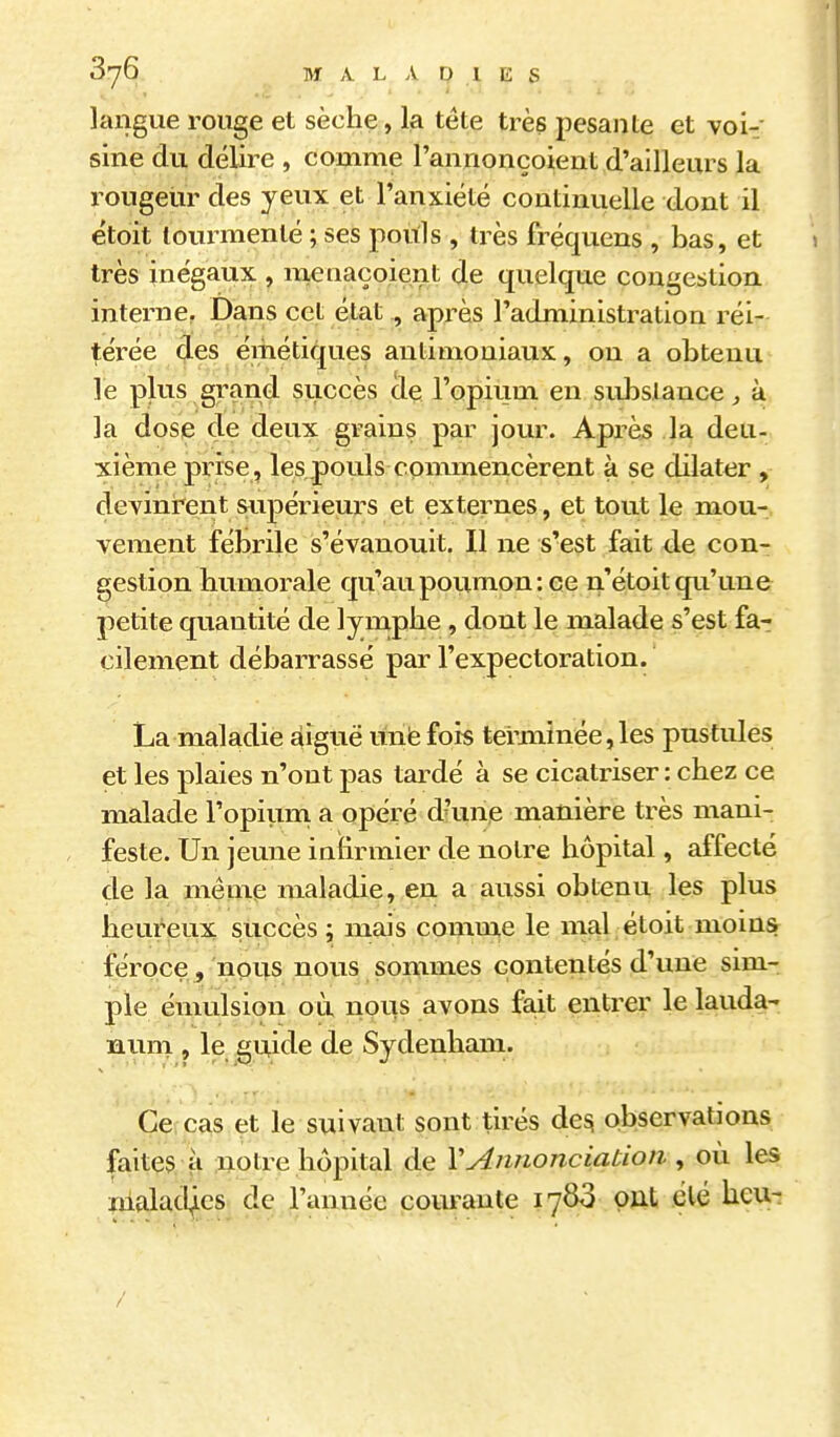langue rouge et sèche, la téte très pesante et voi-- sine du délire , comme l'annonçoient d'ailleurs la rougeur des yeux e;t l'anxiété continuelle dont il étoit tourmenté ; ses pouls , très fréquens , bas, et très inégaux , meiiaçoient de quelque congestion interne. Dans cet état , après l'administration réi- térée çles émétiques antimoniaux, on a obtenu le plus grand succès de l'opium en sidîslance ^ à la dose de deux grains par jour. Après la deu- xième prise, lespouls commencèrent à se dilater , devinrent supérieurs et externes, et tout le mou- vement fébrile s'évanouit. Il ne s'est fait de con- gestion humorale qu'au poumon :ee n'étoit qu'une petite quantité de lymphe , dont le malade s'est fa- cilement débarrassé par l'expectoration. La maladie ^iguë unfe fois temiinée,les pustules et les plaies n'ont pas tardé à se cicatriser : chez ce malade l'opium a opéré d'une manière très mani- feste. Un jeune infirmier de notre hôpital, affecté de la même maladie, en a aussi obtenu les plus heureux succès; mais comnxe le mal étoit moinsr féroce, nous nous sommes contentés d'une sim- ple émulsion où nous avons fait entrer le lauda- nuni, le guide de Sydenham. Ce cas et le suivant sont tirés de^ observations faites, à notre hôpital de l'Annonciation , où les îïialad)es de l'année courante 1783 ont clé heu-