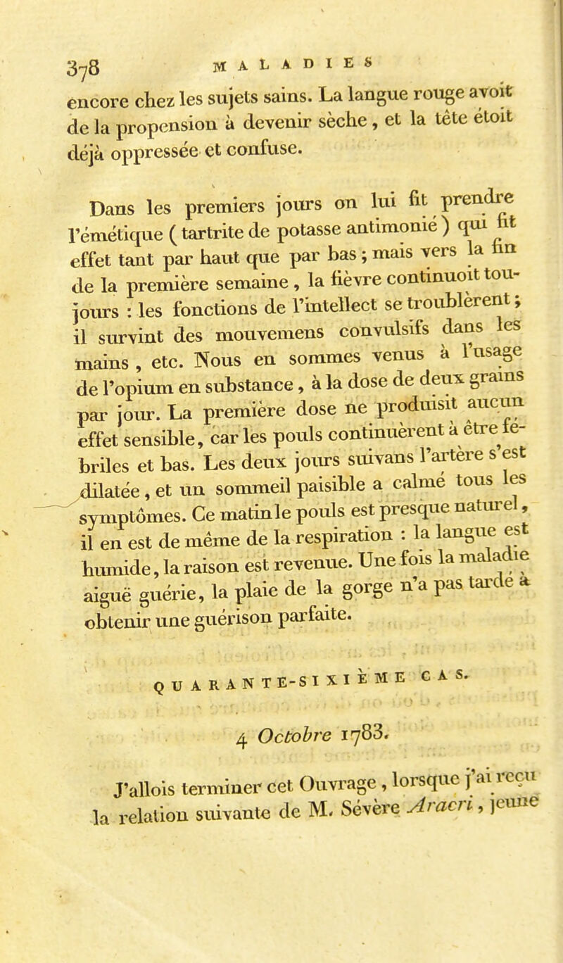 encore chez les sujets sains. La langue rouge avoit de la propension à devenir sèche, et la tête éloit déjà oppressée et confuse. Dans les premiers join-s on lui fit prendre rémétique ( tartrite de potasse antimonié ) qui ht effet tant par haiit que par bas ; mais vers la hn de la première semaine, la fièvre contmuoit tou- joiu-s : les fonctions de Tintellect se troublèrent ; il siu-vint des mouvemens convulsifs dans les mains , etc. Nous en sommes venus à l'usage de l'opium en substance, à la dose de deux grams par jour. La première dose ne prodmsit aucun effet sensible, caries pouls continuèrent a être te- briles et bas. Les deux jours suivans l'artere s est dilatée, et un sommeil paisible a calme tous les ^symptômes. Ce matinle pouls est presque naturel, il en est de même de la respiration : la langue est hLunide, la raison est revenue. Une fois la maladie aiguë guérie, la plaie de la gorge n'a pas tai^de a obtenir une guérison parfaite. QUARANTE-SIXIÈME CAS, 4 Octobre 1783. J'allois terminer cet Ouvrage , lorsque j'ai reçu la relation suivante de M- Sévère Aracn , jeune