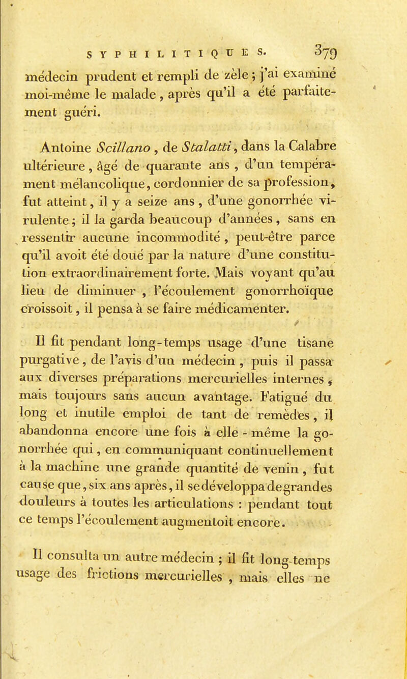 médecin prudent et rempli de zèle ; j'ai examiné moi-même le malade, après qu'il a été parfaite- ment guéri. Antoine Scillano , de Stalatti ^ dans la Calabre ultérieure, âgé de (juarante ans , d'un tempéra- ment mélancolique, cordonnier de sa profession, fut atteint, il y a seize ans , d'une gonorrhée vi- rulente ; il la garda beaucoup d'années , sans en ressentir aucune incommodité , peut-être parce qu'il avoit été doué par la nature d'une constitu- tion extraordinairement forte. Mais voyant qu'au lieu de diminuer , l'écoulement gonorrhoique croissoit, il pensa à se faire médicamenter. Il fit pendant long-temps usage d'une tisane purgative , de l'avis d'un médecin , puis il passa aux diverses préparations mercurielles internes < mais toujours sans aucun avantage. Fatigué du long et inutile emploi de tant de remèdes, il abandonna encore une fois » elle - même la eo- norrliée cp,ii, en communiquant continuellement à la machine une grande quantité de venin , fut cause que,six ans après,il sedéveloppadegrandes douleurs à toutes les articulations : pendant tout ce temps l'écoulement augmentoit encore. Il consulta un autre médecin ; il fit long-temps usage des frictions mercurielles , mais elles ne