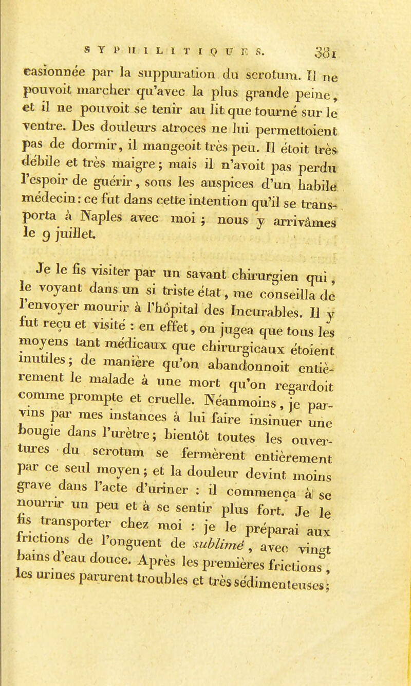 s Y 1» 11 1 L 1 T I Q U K s. easionnée par la suppuration du scrotum. ïl ne pouvoit marcher qu'avec la plus grande peine, et il ne pouvoit se tenir au lit que tourné sur le ventre. Des douleurs atroces ne lui j^ermettoient pas de dormir, il mangeoit très peu. Il étoit très débile et frès maigre ; mais il n'a voit pas perdu l'espoir de guérir, sous les auspices d'un habile médecin: ce fut dans cette intention qu'il se trans- porta à Naples avec moi ; nous y aiTivâmes le g juillet. Je le fis visiter par un savant chirurgien qui le voyant dans un si triste état, me conseilla de 1 envoyer mourir à l'hôpital des Incurables. Il y fut reçu et visité : en effet, on jugea que tous les moyens tant médicaux que chirurgicaux étoient mutiles; de manière qu'on abandonnoit entiè- rement le malade à une mort qu'on re^ardoit comme prompte et cruelle. Néanmoins , je par- vins pannes instances à lui faire insinuer une bougie dans l'urètre ; bientôt toutes les ouver- tui-es du scrotum se fermèrent entièrement par ce seul moyen ; et la douleur devint moins grave dans l'acte d'uriner : il commença à! se nourrn' im peu et à se sentir plus fort.' Je le transporter chez moi : je le préparai aux frictions de l'onguent de sublimé, avec vin.t bamsd eau douce. Après les premières frictions , les urines parurent troubles et très sédimenteuses