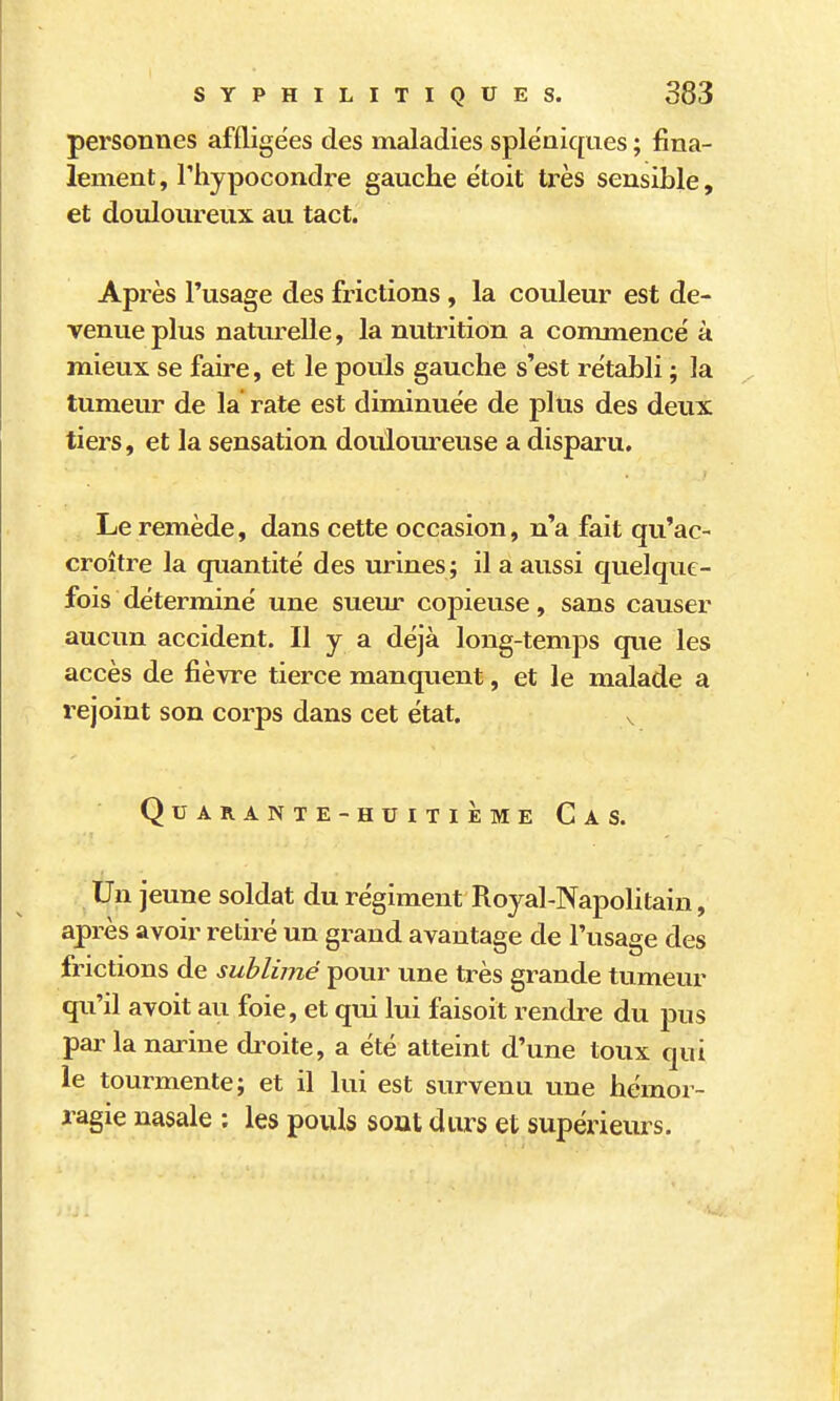 personnes affligées des maladies splëniques ; fina- lement, riijpocondre gauche e'toit très sensible, et douloureux au tact. Après l'usage des frictions , la couleur est de- venue plus natm^elle, la nutrition a commence' à mieux se faire, et le pouls gauche s'est rétabli ; la tumeur de la rate est diminuée de plus des deux tiers, et la sensation douloureuse a disparu. Le remède, dans cette occasion, n'a fait qu'ac- croître la quantité des urines; il a aussi quelque- fois déterminé une suem* copieuse, sans causer aucun accident. Il y a déjà long-temps que les accès de fièvre tierce manquent, et le malade a rejoint son corps dans cet état. ^ Quarante-huitième Cas. Un jeune soldat du régiment Royal-Napolitain, après avoir retiré un grand avantage de l'usage des frictions de sublimé pour une très grande tumeur qu'il avoit au foie, et qui lui faisoit rendre du pus par la narine di^oite, a été atteint d'une toux qui le tourmente; et il lui est survenu une hémor- ragie nasale : les pouls sout durs et supérieurs.