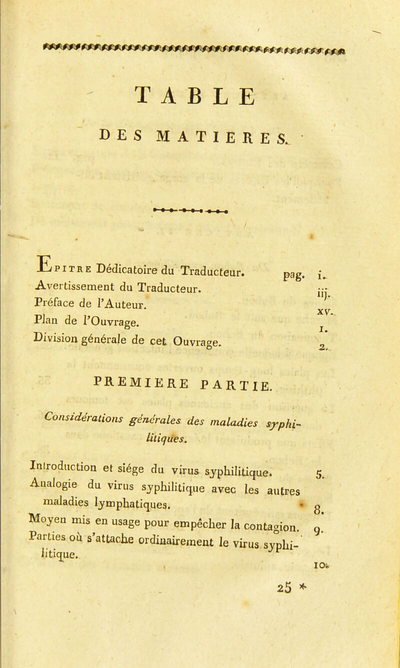 TABLE DES MATIERES. E p IT R E Dédicatoire du Traducteur. pag. Avertissement du Traducteur. Préface de l'Auteur. PJan de l'Ouvrage. Division générale de cet Ouvrage. PREMIERE PARTIE. Considérations générales des maladies syphi- liliques. XV. I. a.. Introduction et siège du virus syphilitique. 5. Analogie du virus syphilitique avec les autres maladies lymphatiques. • g Moyen mis en usage pour empêcher la contaaion Parties où s'attache ordinairement le virus syphi- litiq^ue. 9- 25 *