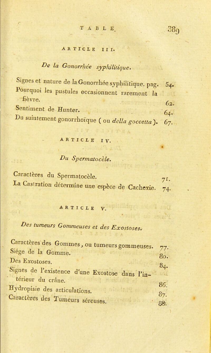 ARTICLE III. De la Gonorrhée sypIùHdque. Signes et nature de la Gonorrhée syphilitique, pag. 54. Pourquoi les pustules occasionnent rarement la fièvre, , c . 63. î>entiment de Hunter. Du suintement gonorrhoïque ( ou délia goccetta > 67. ARTICLE IV. Du Spermatocele. Caractères du Spermatocèle. Xa Casiration détermine une espèce de Cachexie. 74. ARTICLE V. Des tumeurs Gommeuses et des Exostoses. Caractères des Gommes, ou tumeurs gommeuses. 77, Siège de la Gomme. o _ 00. JJes Exostoses. Signes de l'existence d'une Exostose dans l'in- térieur du crâne. Hjdropisie des articulations. g ' Caractères des Tumeurs séreuses. • g^^
