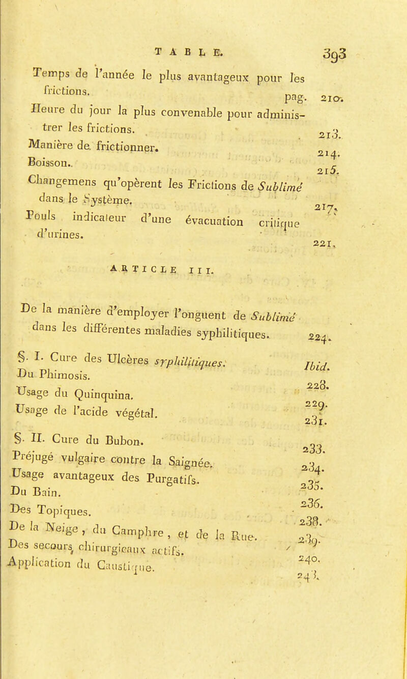 TABLE. 3g3 Temps de l'année le plus avantageux pour les frictions. pag. 210-. Heure du Jour ]a plus convenable pour adminis- trer les frictions. ^j.^ Manière de. frictionner. „ . 214. Boisson.. ^ Cliangemens qu'opèrent les Frictions de Sublimé dans le Sjstèrne. Pouls indicaleur d'une évacuation crilique o urines. 221, 224. ARTICLE III. De la manière d'emplojer l'onguent de Suhlimé dans les difFérentes maladies syphilitiques.. §• I- Cure des Ulcères srphiliiiques: Du Phimosis. «Jsage du Qumquina. Us.-ige de l'acide végétal. §. II. Cure du Bubon. Préjugé vulgaire contre la Saignée. 23  Usage avantageux des Purgatifs. ^-t' Du Bain. Des Topiques. ■ De la Neige , du CannpI^e , eMe 1., Rue. ^ ^li'rurg 'CHiix actifs. ' Application du Gausti-rue ^ 24 .J.