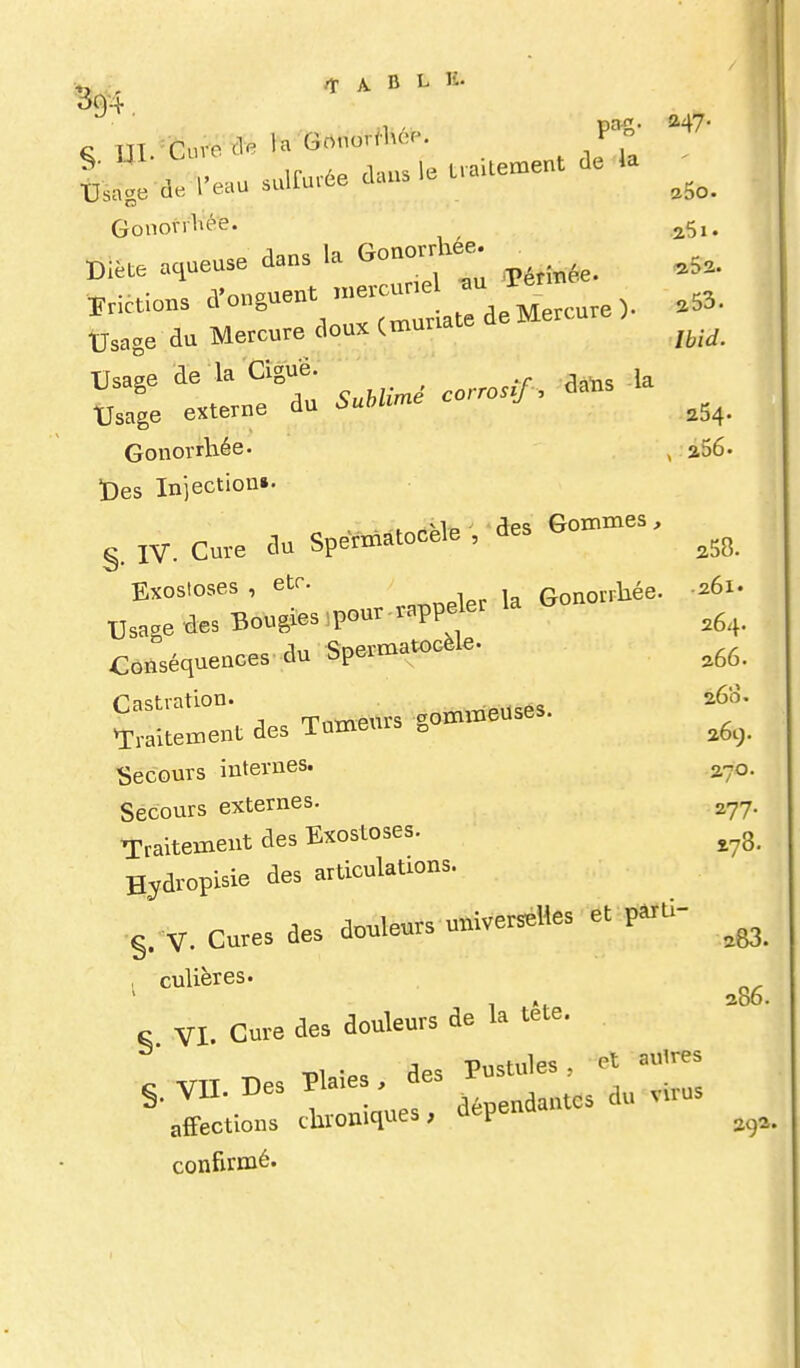 Ul. Line nailement de la ' •Dsnge de l'eau sulfurée dans le Ua ^^^^ Gonovrl^ée. ^Si. Bi..e aqueuse dans la Gonon^.ee ^ ^^^^ l^ncuons ^^'«S-^VTl'ate de Mercure). .53. tJsage du Mercure doux (muriate Usage de la Ciguë ^^^^ ^ ^^^^ Usage externe du 6uWime ^^^^ Gonorrhée. ^ a56. ï)es Injection». . des Gommes, §. IV. Cure du Spérmatocele , des Exostoses , etc. Gonorrlaée. -261. Usage des Bougies,pour.rappeer la G Conséquences du Spermatocèle. . Tumeurs gommeuses. ^Traitement des lumeurb ^ Secours internes. 270. Secours externes. a^y. Traitement des Exostoses. ^^3_ Hydropisie des articulations. •S. V. Cures des dcleurs univer^lles et p^ù- , culières. c VI. Cure des douleurs de la tete. ^^ des Pustules, et auires 5. VII. Des Pla.e , 3 ^^^^^ affections dironiques, u confirmé.