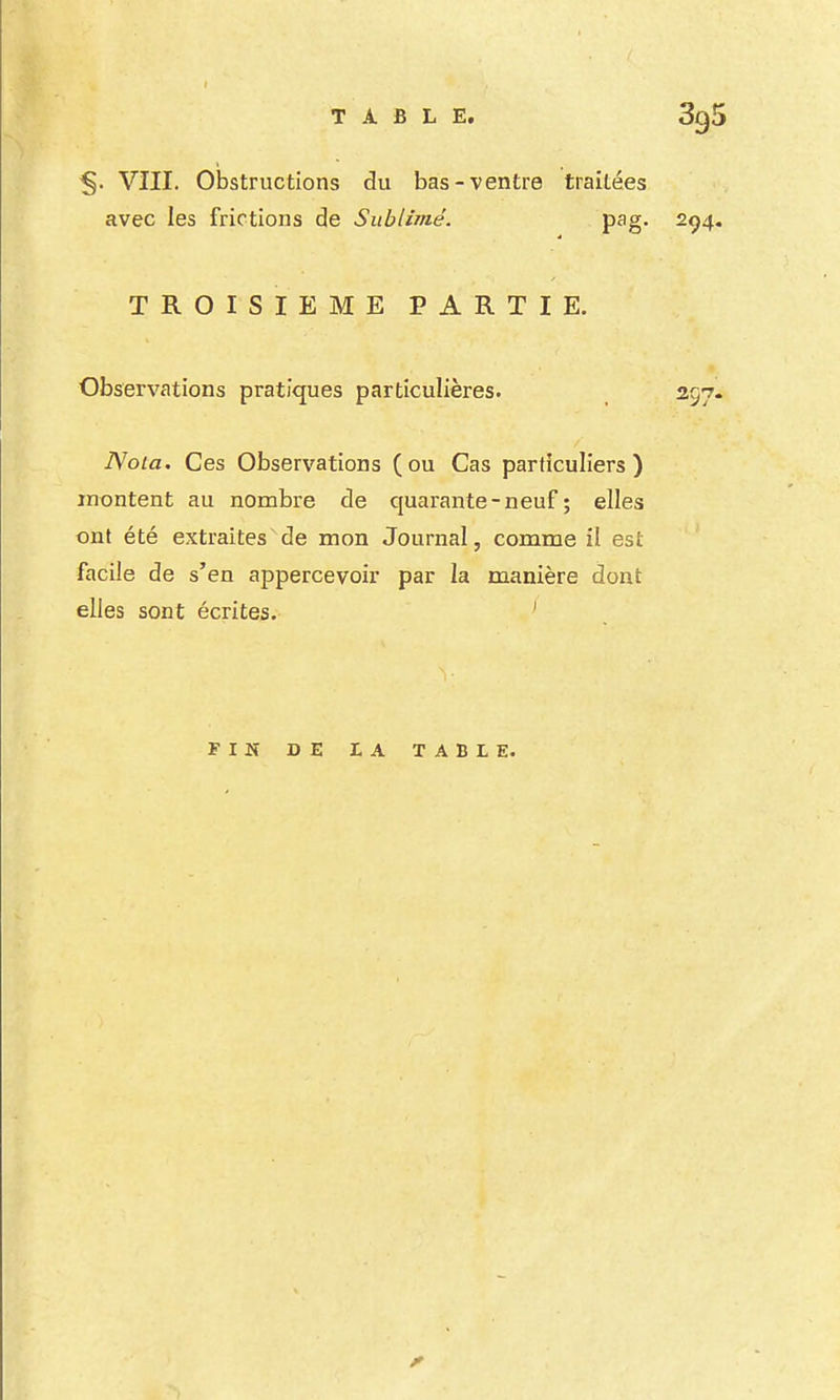 ^. VIII. Obstructions du bas-ventre traitées avec les frictions de Sublimé. pag. 294. TROISIEME PARTIE. Observations pratiques particulières. 297. Nota. Ces Observations (ou Cas particuliers) montent au nombre de quarante-neuf; elles ont été extraites de mon Journal, comme il est facile de s'en appercevoir par la manière dont elles sont écrites, ' FIN DE LA TABLE.