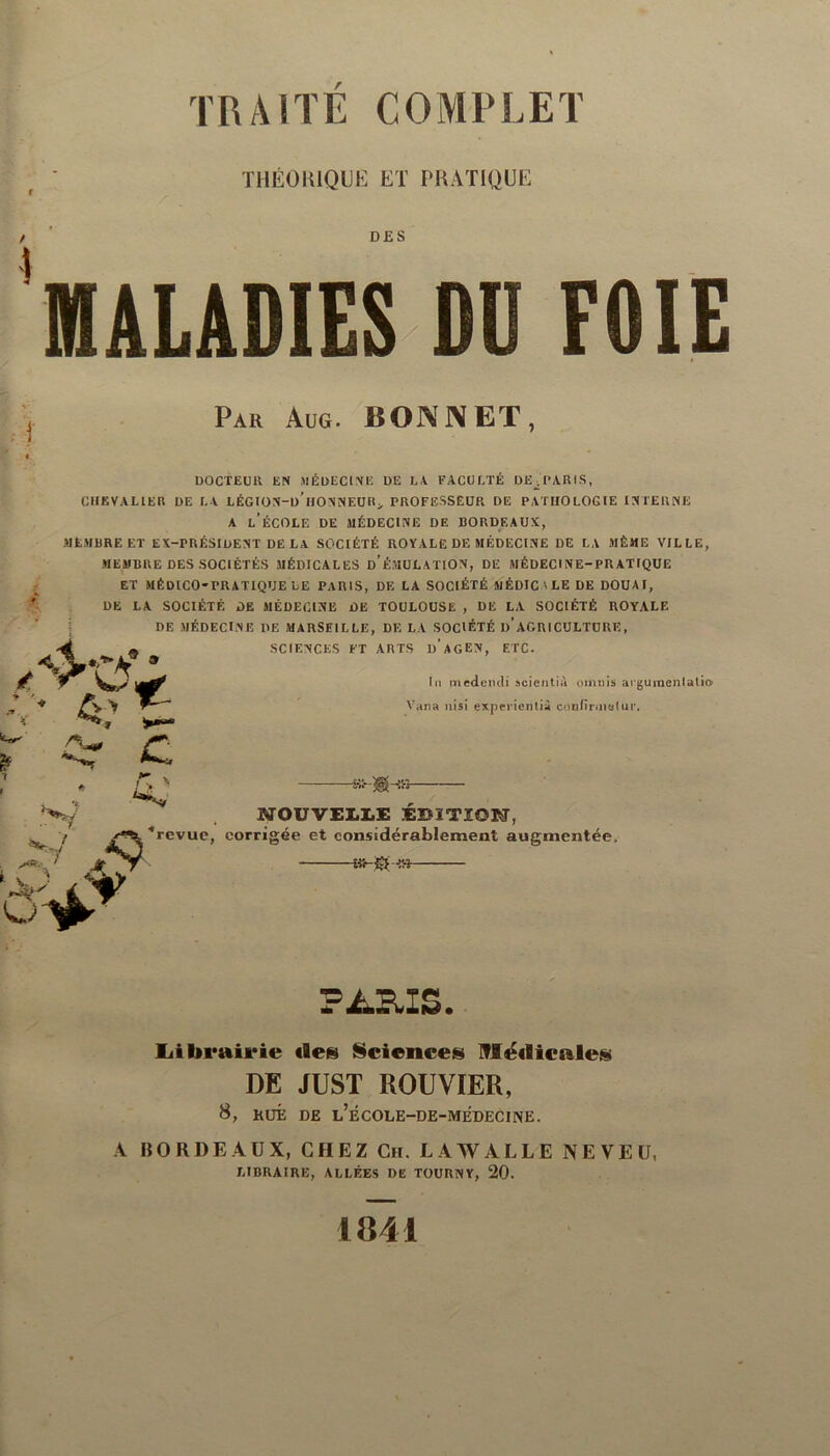 THÉORIQUE ET PRATIQUE DES MALADIES DU FOIE Par Aug. BONNET, i /V DOCTEUR EN MÉDECINE DE LA FACULTÉ DE^ PARIS, CHEVALIER DE LA LÉGION-d’hONNEUR > PROFESSEUR DE PATHOLOGIE INTERNE A L’ÉCOLE DE MÉDECINE DE BORDEAUX, MEMBRE ET EX-PRÉSIDENT DE LA SOCIÉTÉ ROYALE DE MÉDECINE DE LA MÊME VILLE, MEMBRE DES SOCIÉTÉS MÉDICALES d'ÉMULATION, DE MÉDECINE-PRATIQUE ET MÉDICO-PRATIQUE LE PARIS, DE LA SOCIÉTÉ MÉDIC ' LE DE DOUAI, DE LA SOCIÉTÉ DE MÉDECINE DE TOULOUSE , DE LA SOCIÉTÉ ROYALE DE MÉDECINE DE MARSEILLE, DELA SOCIÉTÉ I)’AGRICULTURE, SCIENCES FT ARTS d’aGEN, ETC. * In medencli scientià omnis aiguinenlatio Vana nisi expericntià confirmai ui*. A C 4.' v I C' G'* N Jt A NOUVELLE EDITION, ■“revue, corrigée et considérablement augmentée, £«-{£ -e» PARIS. Librairie «le» Science» Médicale» DE JUST ROUVIER, 8, HUÉ DE l’ÉCOLE-DE-MEDECINE. A BORDEAUX, CHEZ Ch. LAWALLE NEVEU, LIBRAIRE, ALLÉES DE TOUUNY, 20. 1841