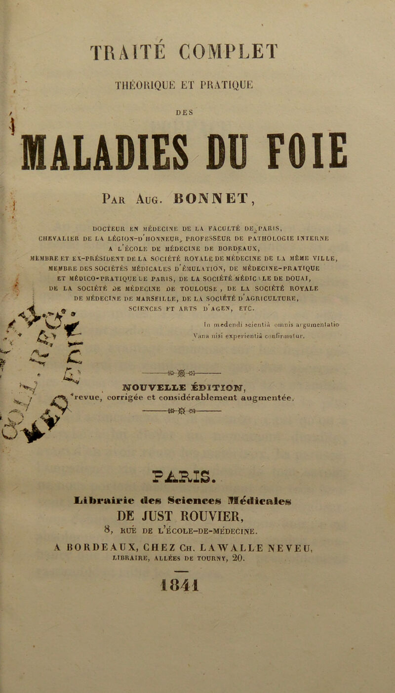 THÉORIQUE ET PRATIQUE DES MALADIES DU FOIE Par Aug. BONNET, i /V DOCTEUR EN MÉDECINE DE LA FACULTÉ DE^ PARIS, CHEVALIER DE LA LÉGION-d’hONNEUR > PROFESSEUR DE PATHOLOGIE INTERNE A L’ÉCOLE DE MÉDECINE DE BORDEAUX, MEMBRE ET EX-PRÉSIDENT DE LA SOCIÉTÉ ROYALE DE MÉDECINE DE LA MÊME VILLE, MEMBRE DES SOCIÉTÉS MÉDICALES d'ÉMULATION, DE MÉDECINE-PRATIQUE ET MÉDICO-PRATIQUE LE PARIS, DE LA SOCIÉTÉ MÉDIC ' LE DE DOUAI, DE LA SOCIÉTÉ DE MÉDECINE DE TOULOUSE , DE LA SOCIÉTÉ ROYALE DE MÉDECINE DE MARSEILLE, DELA SOCIÉTÉ I)’AGRICULTURE, SCIENCES FT ARTS d’aGEN, ETC. * In medencli scientià omnis aiguinenlatio Vana nisi expericntià confirmai ui*. A C 4.' v I C' G'* N Jt A NOUVELLE EDITION, ■“revue, corrigée et considérablement augmentée, £«-{£ -e» PARIS. Librairie «le» Science» Médicale» DE JUST ROUVIER, 8, HUÉ DE l’ÉCOLE-DE-MEDECINE. A BORDEAUX, CHEZ Ch. LAWALLE NEVEU, LIBRAIRE, ALLÉES DE TOUUNY, 20. 1841