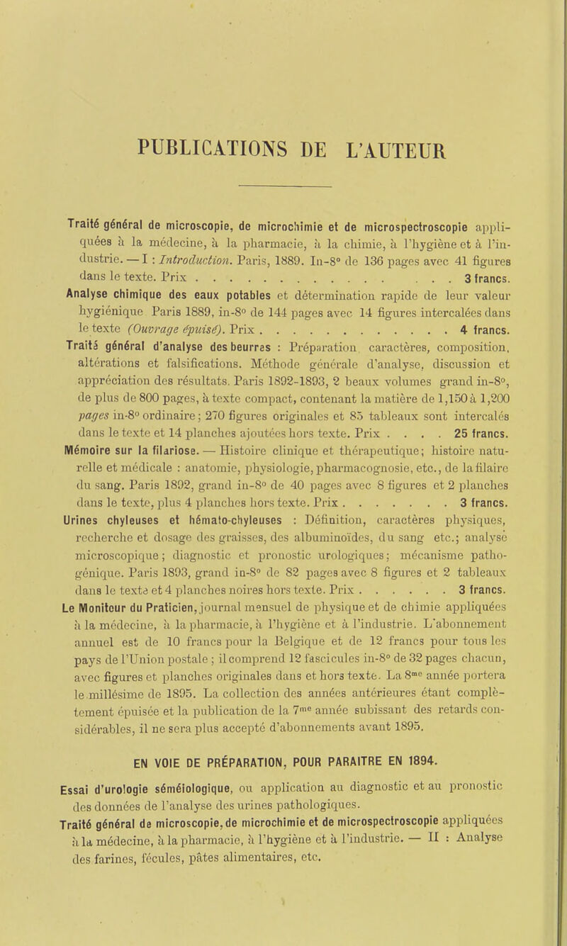 PUBLICATIONS DE L'AUTEUR Traité général de microscopie, de microchimie et de microspectroscopie appli- quées à la médecine, à la pharmacie, à la chimie, à l'hygiène et à l'in- dustrie.—I : Introduction. Paris, 1889. In-8° de 136 pages avec 41 figures dans le texte. Prix 3 francs. Analyse chimique des eaux potables et détermination rapide de leur valeur hygiénique Paris 1889, in-8° de 144 pages avec 14 figures intercalées dans le texte (Ouvrage épuisé). Prix 4 francs. Traité général d'analyse des beurres : Préparation caractères, composition, altérations et falsifications. Méthode générale d'analyse, discussion et appréciation des résultats. Paris 1892-1893, 2 beaux volumes grand in-8°, de plus de 800 pages, à texte compact, contenant la matière de 1,150 à 1,200 pages in-8° ordinaire ; 270 figures originales et 85 tableaux sont intercalés dans le texte et 14 planches ajoutées hors texte. Prix . . . . 25 francs. Mémoire sur la filariose. — Histoire clinique et thérapeutique; histoire natu- relle et médicale : anatomie, physiologie, pharmacognosie, etc., de lafilaire du sang. Paris 1892, grand in-8° de 40 pages avec 8 figures et 2 planches dans le texte, plus 4 planches hors texte. Prix 3 francs. Urines chyleuses et hémato-chyleuses : Définition, caractères physiques, recherche et dosage des graisses, des albuminoïdes, du sang etc.; analyse microscopique; diagnostic et pronostic urologiques; mécanisme patho- génique. Paris 1893, grand in-8° de 82 pages avec 8 figures et 2 tableaux dans le texte et 4 planches noires hors texte. Prix 3 francs. Le Moniteur du Praticien, journal mensuel de physique et de chimie appliquées à la médecine, à la pharmacie, à l'hygiène et à l'industrie. L'abonnement annuel est de 10 francs pour la Belgique et de 12 francs pour tous les pays de l'Union postale ; il comprend 12 fascicules in-8° de 32 pages chacun, avec figures et planches originales dans et hoi'3 texte. LaS™6 année portera le .millésime de 1895. La collection des années antérieures étant complè- tement épuisée et la publication de la 7n,e année subissant des retards con- sidérables, il ne sera plus accepté d'abonnements avant 1895. EN VOIE DE PRÉPARATION, POUR PARAITRE EN 1894. Essai d'urologie séméiologique, ou application au diagnostic et au pronostic des données de l'analyse des urines pathologiques. Traité général de microscopie, de microchimie et de microspectroscopie appliquées •i la médecine, à la pharmacie, à l'hygiène et à l'industrie. — II : Analyse des farines, fécules, pâtes alimentaires, etc.