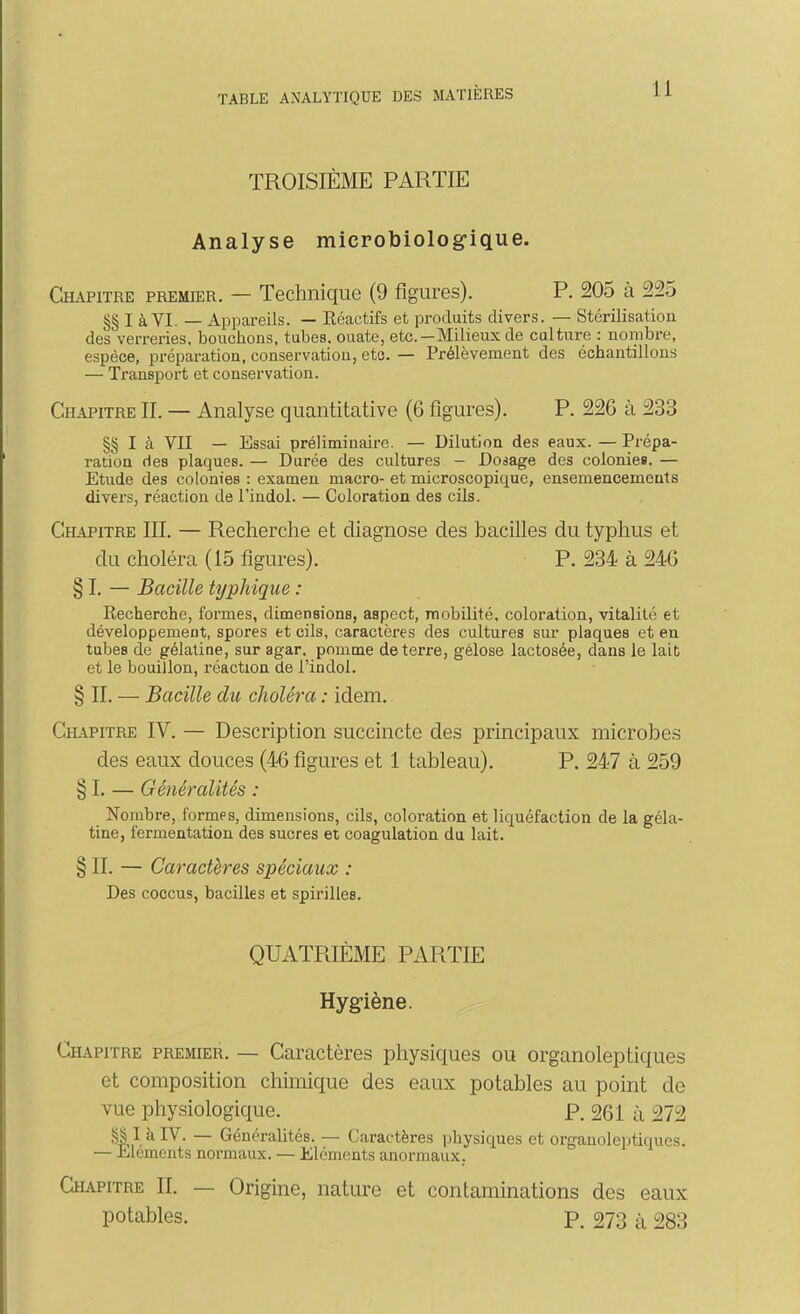 TROISIÈME PARTIE Analyse microbiolog-ique. Chapitre premier. — Technique (9 figures). P. 205 à 225 I à VI. — Appareils. — Réactifs et produits divers. — Stérilisation des verreries, bouchons, tubes, ouate, etc.—Milieux de culture : nombre, espèce, préparation, conservation, eto. — Prélèvement des échantillons — Transport et conservation. Chapitre IL — Analyse quantitative (6 figures). P. 22G à 233 §§ I à VII — Essai préliminaire. — Dilution des eaux. — Prépa- ration des plaques. — Durée des cultures — Dosage des colonies. — Etude des colonies : examen macro- et microscopique, ensemencements divers, réaction de l'indol. — Coloration des cils. Chapitre III. — Recherche et diagnose des bacilles du typhus et du choléra (15 figures). P. 234 à 246 § I. — Bacille typhique : Recherche, formes, dimensions, aspect, mobilité, coloration, vitalité et développement, spores et cils, caractères des cultures sur plaques et en tubes de gélatine, sur agar, pomme déterre, gélose lactosée, dans le lait et le bouillon, réaction de l'indol. § IL — Bacille du choléra : idem. Chapitre IV. — Description succincte des principaux microbes des eaux douces (46 figures et 1 tableau). P. 247 à 259 § I. — Généralités : Nombre, formes, dimensions, cils, coloration et liquéfaction de la géla- tine, fermentation des sucres et coagulation du lait. § IL — Caractères spéciaux : Des coccus, bacilles et spirilles. QUATRIÈME PARTIE Hygiène. Chapitre premier. — Caractères physiques ou organoleptiques et composition chimique des eaux potables au point de vue physiologique. P. 261 à 272 — Généralités. — Caractères physiques et organoleptiques. — Eléments normaux. — Eléments anormaux. Chapitre IL — Origine, nature et contaminations des eaux potables. P. 273 à 283