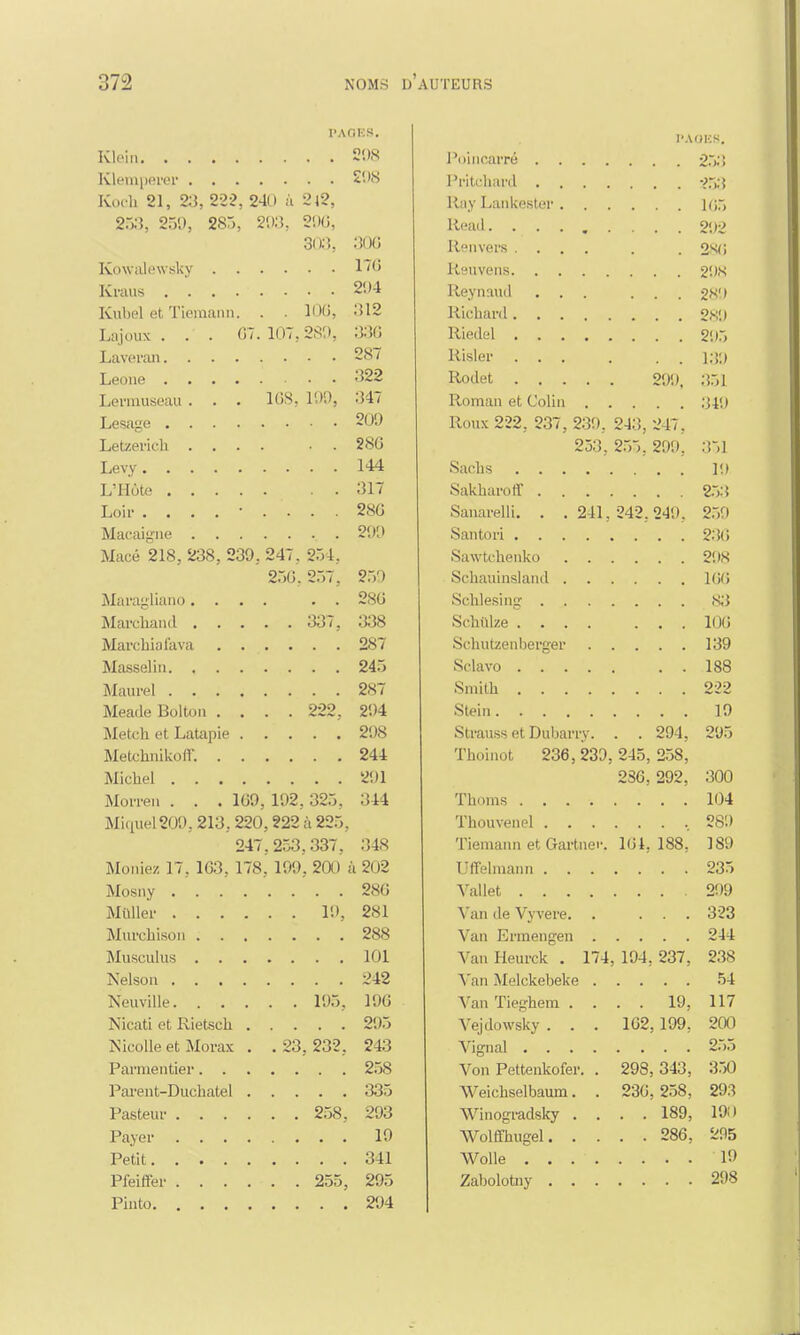 PAGES. PAOES. Ol (y • I oincarré . . . . • • 253 Klemperer . . . . i l in liiira . • • 253 Koch 21, 23, 222, 240 ii 2l2, Ray Lankestâi'. 105 2r,;î, 25'.), 285, 203, 206, Reail...... 292 ouo Renvers .... 2*<; Kowalewsky 17fl 1 /O Kraus . . . . ' . Reynaud 2K') [Cubel cl Tiemann. Richard 2.S9 Lajoux ... 07. 107,289, . >. >l 1 Riedel 295 Laveran Risler ... 139 •199 Rodet 299, 351 Leimuseau . . . 168, 199, •147 Roman et Colin Lesage 9| 10 Roux 222, 237, 239, 243, 247, Letzerich . . . . ftQ/> zou 253, 255. 299, • • .351 Sachs 19 .51 / Sanarelli. . . 241, 242, 249. 259 0( \t \ Macé 218, 238, 239, 247, 254, 256, 257, OKO -T.) 1 166 Maragliano. . Oqi : Schlesing . . 83 . . 337, .J.JO Schulze .... 1,,,' 106 -i'> / i on Masselin. . . . Sclavo .... 1 OQ 2<S7 Smith .... f> o -7 Meade Bolton . . . . 222, 1 o 9<)S Strauss et Dubarry. 294, 244 --il Thoinot 236, 239, 245, 258, VQ1 236, 292, » JVJVJ Morren . . . 109, 192, 325, •îld o-t-x nu Miquel 209, 213, 220,222 à 225, Thouvenel . 247 , 253,337, .>4«S Tiemann et Gartner. 16i, 188, J OJ Meniez 17, 163, 178 , 199. 2tt) t ,c( )~ Uffelmann . ZOO Vallet .... Ou 1 Van de Vyvere. . -c44 lui Van Heurck . 174 194, 237, doo •>19 10fi J «/u Van Tieghem . . 19, 117 11/ Nicati et Rietsch. . Vejdowsky . . . 102, 199, Nicolle el Morax . . 23, 232, *-iO Von Pettenkofer. . 298, 343, OtjU Parent-Duchatel . 335 Weichselbaum. . 230, 258, 293 258. 293 Winogradsky . . 189, 190 Payer .... 19 Wolffhugel. . . 286, 295 341 Pfeiffer . . . . . , 255, 295 298 294