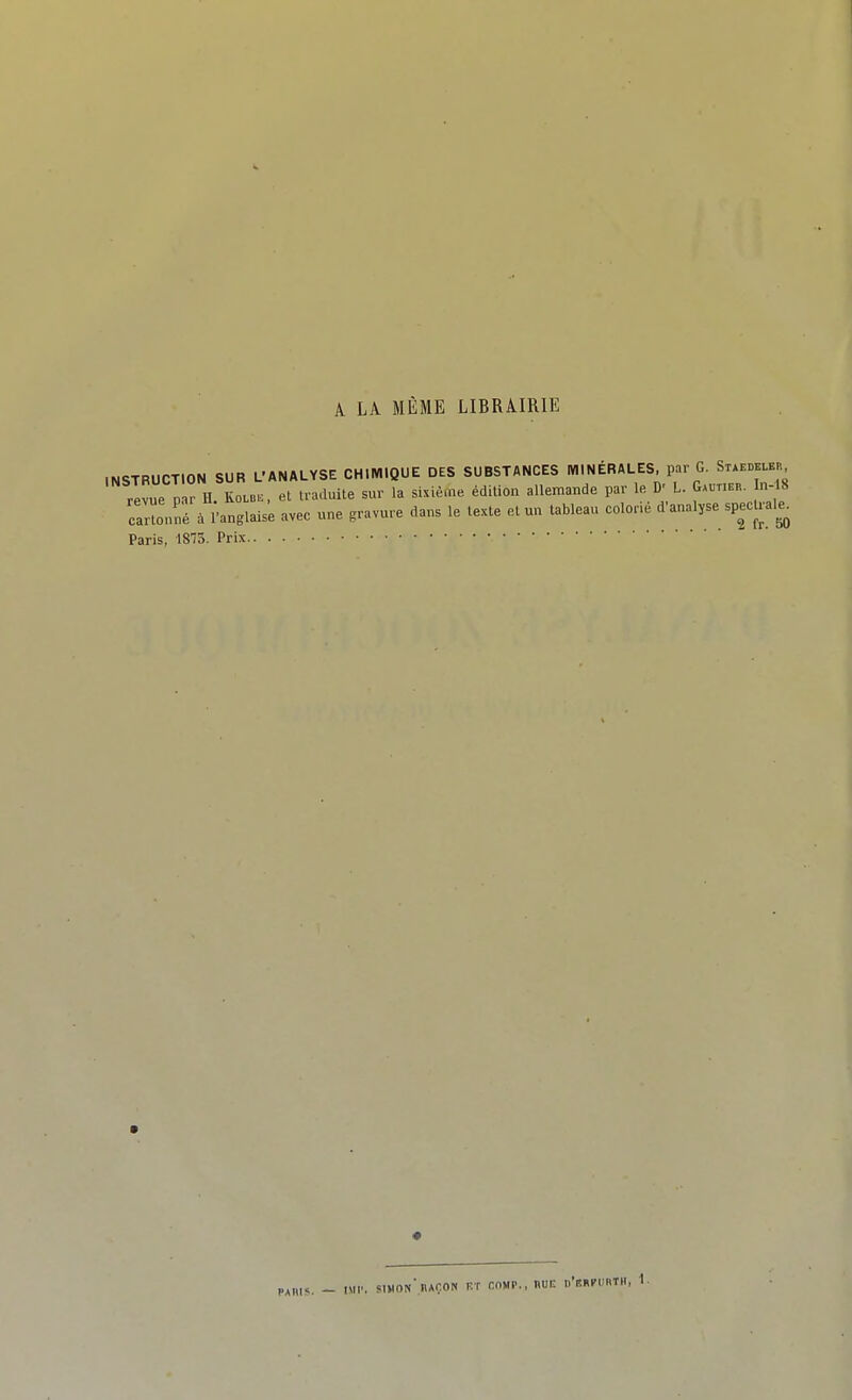 A LA MÊME LIBRAIRIE INSTRUCTION SUR L'ANALYSE CHIMIQUE DES SUBSTANCES MINÉRALES, par G. Staedeler revue p r H KOLB.. et traduite sur la shiè.ne édition allemande par le D' L. G.vru.. n- 8 oanonné à l'anglaise avec une gravure dans le texte et un tableau color. d'analyse spectrale^ Paris, 1875. Prix PAïus. - iMi'. simon' raOON iît comp., nui: nV.Ri'i'nT», 1.