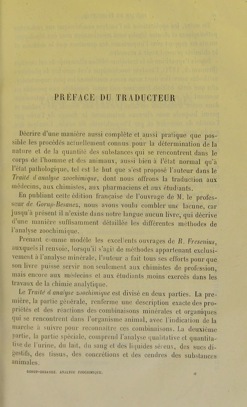 PRÉFACE DU TRADUCTEUR Décrire d'une manière aussi complète et aussi pratique que pos- sible les procédés acluellement connus pour la détermination de la nature et de la quantité des substances qui se rencontrent dans le corps de l'iiomme et des animaux, aussi bien à l'état normal qu'à l'état pathologique, tel est le but que s'est proposé l'auteur dans le Traité d analyse zoochimiqne, dont nous offrons la traduction aux médecins, aux chimistes, aux pharmaciens et aux étudiants. En publiant cette édition française de l'ouvrage de M, le profes- seur de Gomp-Besanez, nous avons voulu combler une lacune, car jusqu'à présent il n'existe dans notre langue aucun livre, qui décrive d'une manière suftisamment détaillée les différentes méthodes de l'analyse zoochimique. Prenant comme modèle les excellents ouvrages de B. Fresenius, auxquels il renvoie, lorsqu'il s'agit de méthodes appartenant exclusi- vement à l'analyse minérale, l'auteur a fait tous ses efforts pour que son livre puisse servir non seulement aux chimistes de profession, mais encore aux médecins et aux étudiants moins exercés dans les travaux de la chimie analytique. Le Traité d analyse zoochimiqne est divisé en deux parties. La pre- mière, la partie générale, renferme une description exacte des pro- priétés et des réactions des combinaisons minérales et organiques qui se rencontrent dans l'organisme animal, avec l'indication de la marche à suivre pour rccoiniaitre ces combinaisons. La deuxième partie, la partie spéciale, comprend l'analyse (|ualilativc et quantita- tive de l'urine, du lait, du sang et des liiiuides séi cux, des sucs di- gestifs, des tissus, des concrétions et des cendres des substances animales. OOIIUP-BESANEZ. ANALYSU ÏOOCIllWliJUE. I