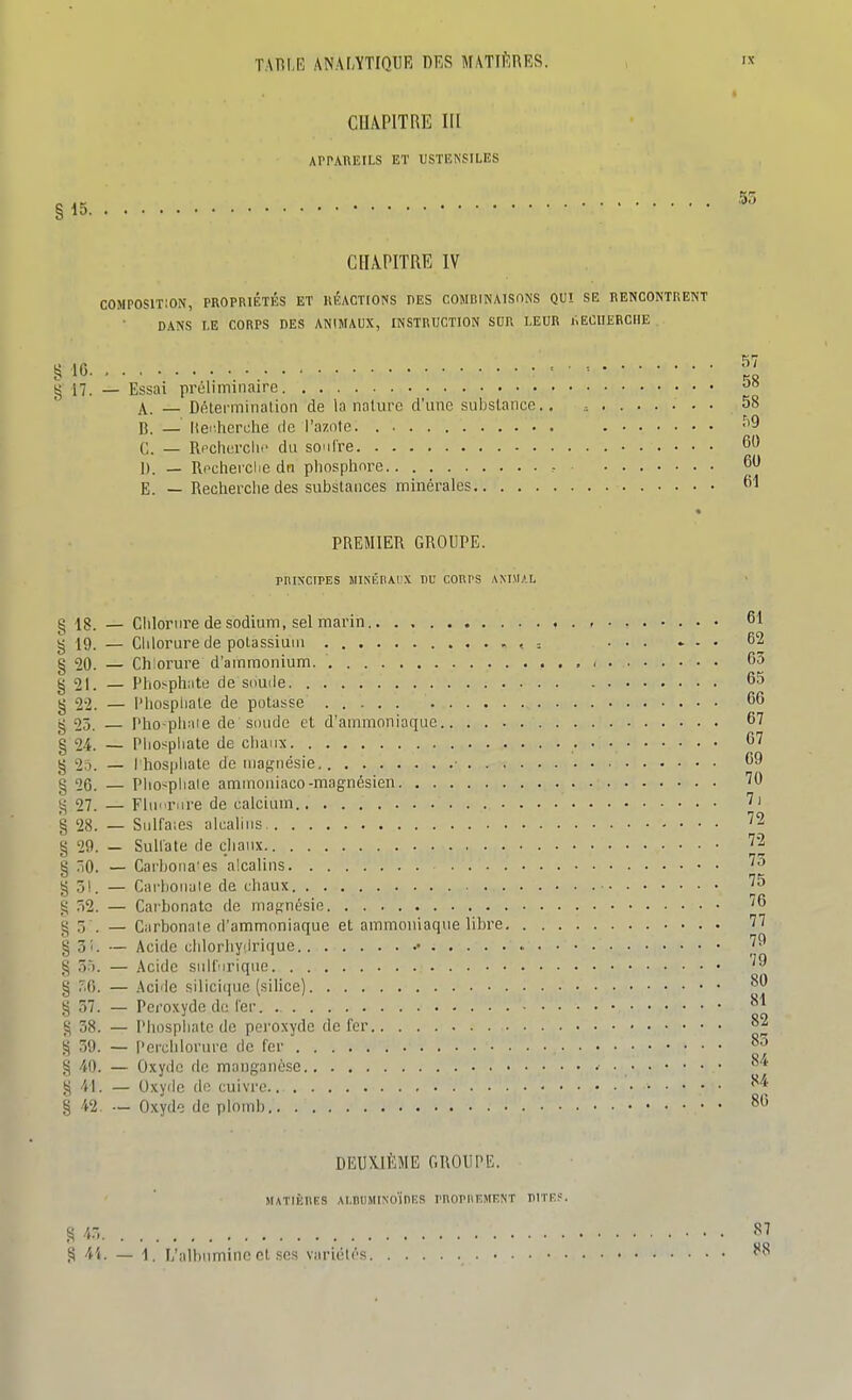 CHAPITRE III APPAREILS ET USTENSILES §15. CHA.PITRE IV COMPOSITION, PROPRIÉTÉS ET RÉACTIONS DES COMBINAISONS QUI SE RENCONTRENT DANS LE CORPS DES ANIMAUX, INSTRUCTION SOR LEUR liECIIEBCHE 57 58 § 10 ■■ ■ ■■ g n. — Essai préliminaire A. — Dnlermination de la nature d'une substance.. ........ 58 B. _ Uei.hcrche de l'azote. ^9 C. — Rcclierclii' du soufre 60 1). — Rpcherclie dn pliosplmre 60 E. — Recherche des substances minérales 6^ PREMIER GROUPE. rnixciPES MisÉBAi'x nu corps animal gis. — Clilornre de sodium, sel marin . • 61 g 19. — Chlorure de potassium < = ... * . . 62 g 20. — Chlorure d'ammonium. 63 g 21. — Pho^ph:ite de souile 65 g 2-2. — l'Iiospliale de potasse 66 g 25. — Pho-phnie de soude et d'ammoniaque 67 g 24. — Phosphate de chaux • • • ^'^ g 2o. — I hosphatc de maf^iiésie ■ 69 g 26. — Pho^phale ammoiiiaco-magnésien ''0 g 27. — Fluorure de calcium § 28. — Siilfaies alcalins ''2 § 29. — Sultate de chaux '2 g -|0. — Carhoiia'es alcalins §31. — Carhonule de chaux '5 g 52. — Carbonate de mafjnésie '^6 g 5 . _ Carbonate d'ammoniaque et ammoniaque libre 77 § 3i. — Acide dilorhyirique § 3.). — Acide suifurique § 50. — Acide silicique (silice) § 57. — Peroxyde do 1er. g 38. — Phosphate de peroxyde de fer 82 g 59. — l'erclilorurc de fer g 40. — Oxyde do manganèse 84 g 41. _ Oxyde do cuivre 84 g 42. — Oxyde de plomb 80 DEUXIÈME GROUPE. MATIÈIIES AI.niIMINO'inKS PHOPnEMRNT nITEf. 45, . s •i'<- — 1. I/albnminc et ses variété 87