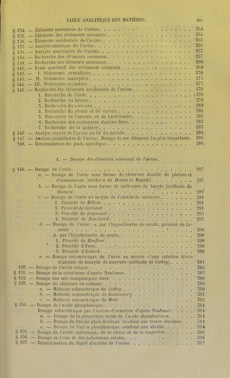 ^ 1Ô4. — Éléments rinoi-mniix do riirino  2rji ^ .1;î5_ KléiniMits des sûiliinonls urinaircs 25'<. g l-jQ. _ Éléments accidentels d(t l'ui inc.. . . '. 255 g 137. Analyse cliiinii|ue de l'ui-ino 250 g 13S. — Analyse (lualitative de l'urine 257 g 15,). — Rei liei'clie des éli'monts normaux 257 g no — Rcidierche (les éléments anormaux 200 g jfi — Essai iinalilatif des séiliments urinaircs 2t)9 g j.i'). — I. Sédiments cristallisés 270 g 143. — II. Sédiments amorphes 275 g 144. — III. Sédiments ori;anisés 277 g 145. — Reclierche des éléments accidentels de l'urine 278 1. Reclierche de l'iode -278 2. Rcchei'clie du brome 279 5. Recherche du mercure . 280 4. Recherche du plnmb et du cuivre 281 5. Reclierche de l'arsenic et de l'antimoine 282 6. Reclierche des cirbonaies alcalins fixes 285 7. Recherche de la i|uinine -283 § 146. — Analyse rapiile de l'urine au lit du malade 284 § 147. — Analyse (juantitative de l'urine. Dosage de ses éléments les plus impoi'tants. 285 148. — Détermination du poids spécifique 280 A. — Dosage des cléments normaux de l'urine. § 149. — Dosage de l'urée 287 a. — Dosage de l'urée sous forme de clilorure double de platine et d'ammonium (mélholede Heintzel P.agski) 287 b. — Dosage de l'urée sous l'orme de carbonate de baryte (méthode de Bunsen) 289 c. — Dosage de l'urée au mnyen de l'azotilede mercure 291 1. Procédé de Millun ■ 291 2. Procédé de f;?W(««f 291 3. l'ro. édé de Uoipnond 293 4. Procédé de Bouchard 297 d. — Dosage de l'urée : a. par l'hypochlointe de soude, procédé de Le- conle • 298 j3. par. l'hypobromite de soude 298 1. Procédé de Huefncr 298 * 2. Procédé d'Yvo/i. . . . • 299 3. Procédé d'Esbach 500 e. — Dosage vohimétrique .de l'urée au moyen d'une solution titrée d'azotate de bioxyde de mercure (méthode de lAebig) 501 150. — Dosage de l'acide uri(|ue.. 305 § 151. — Dosage delà créatinine d'après Neubauer 307 152. — Dosage des sels inorganiques fixes 309 ,^ 155. — Dosage du chlorure de sodium 310 a. — Môthofle volumétriqiie de Idebig 510 b. — Méthode volumétriiine de Baulenberg 311 r. — Métho le voluméti i(|uc de Molir 312 § loi. — Dosage de l'acide pliosphori([ue 514 Dosage voluiiiétrii|iie par l'iicétiitn d'ui'anium d'après IScuhauer 514 a. — Dosage de la proportion totale de l'acide phosphoriqiie 314 b. — Dosage de l'acide plios|ihori(|ue combiné aux tcr-res alcalines. . . 314 c. — Dosafre de l'aci le phosphorique combiné aux alcalis 514 g 155. — Dosage de l'acide sulliirii|ue, de la çliaux et de la magnésie 31G .t) 150. — Dosage de l eau et des substances solides ' 310 157. — Détermination du degré d'acidité de l'urine 317