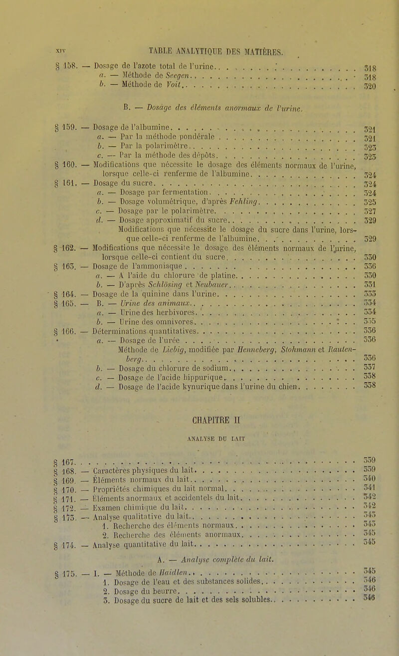 § 158. — Dosage de l'azote total de l'urine .' 3]g a. — Méthode do Srcgcn • 34^ b. — Méthode de Voit , 320 B. — Dosage des éléments anormaux de l'urine. g 159. — Dosage de l'albumine , 32| a. — Pai' la méthode pondérale _ 32i b. — Par la polarlmèlre 523 c. — Par la méthode des dt^pots 323 § 160. — Modifications que nécessite le dosage des éléments normaux de l'urine, lorsque celle-ci renferme de l'albumine 324 § 161. — Dosage du sucre 324 a. — Dosage par fermentation 524 b. — Dosage volumétrique, d'après Fehling 525 c. — Dosage par le polarimètre 327 d. — Dosage approximatif du sucre.. 329 Modifications que nécessite le dosage du sucre dans l'urine, lors- que celle-ci renferme de l'albumine. . .' 329 §162. — Modifications que nécessite le dosage des éléments normaux de l'jirine, lorsque celle-ci contient du sucre ' 530 § 163. — Dosage do l'ammoniaque 556 a. — A l'aide du chlorure de platine 330 h. — D'après Schlôsing et Neubnucr 331 ■ § 164. — Dosage de la quinine dans l'urine 553 § 105. — B. — Urine des animaux 554 a. — Urine des herbivores. 534 b. — Urine des omnivores T . . 5Ô5 § 166. — Déterminations quantitatives 556 a. — Dosage de l'urée 556 Méthode de Liebig, modiliée par Henneberg, Siohmann et Rauten- bcrg.. . , 356 b. — Dosage du chlorure de sodium 357 c. — Dosage de l'acide liippurique 358 d. — Dosage de l'acide liynurique dans l'urine du chien 338 CHAPITRE II ANALYSE DU LAIT § 167 359 g 168. — Caractères physiques du lait 539 g -169 — Éléments normaux du lait 340 g 470. — Propriétés chimiques du lait normal 541 g 471. — Eléments anormaux et accidentels du lail 542 g 472. — Examen chinii(|ue du lait 3i2 g 175. — Analyse qualitative du lait 34.i 1. Recherche des éli'menls noi-maux 345 2. Reclierche des éléments anormaux 345 § 174. — Analyse quantitative du lait 345 A. — Analyse complclc du lait. § 175. — I. — Méthode de Ilaidlen., 345 1. Dosage de l'eau et des substances solides 346 2. Dosage du beurre 34C 3. Dosage du sucre de lait et des sels solubles 346