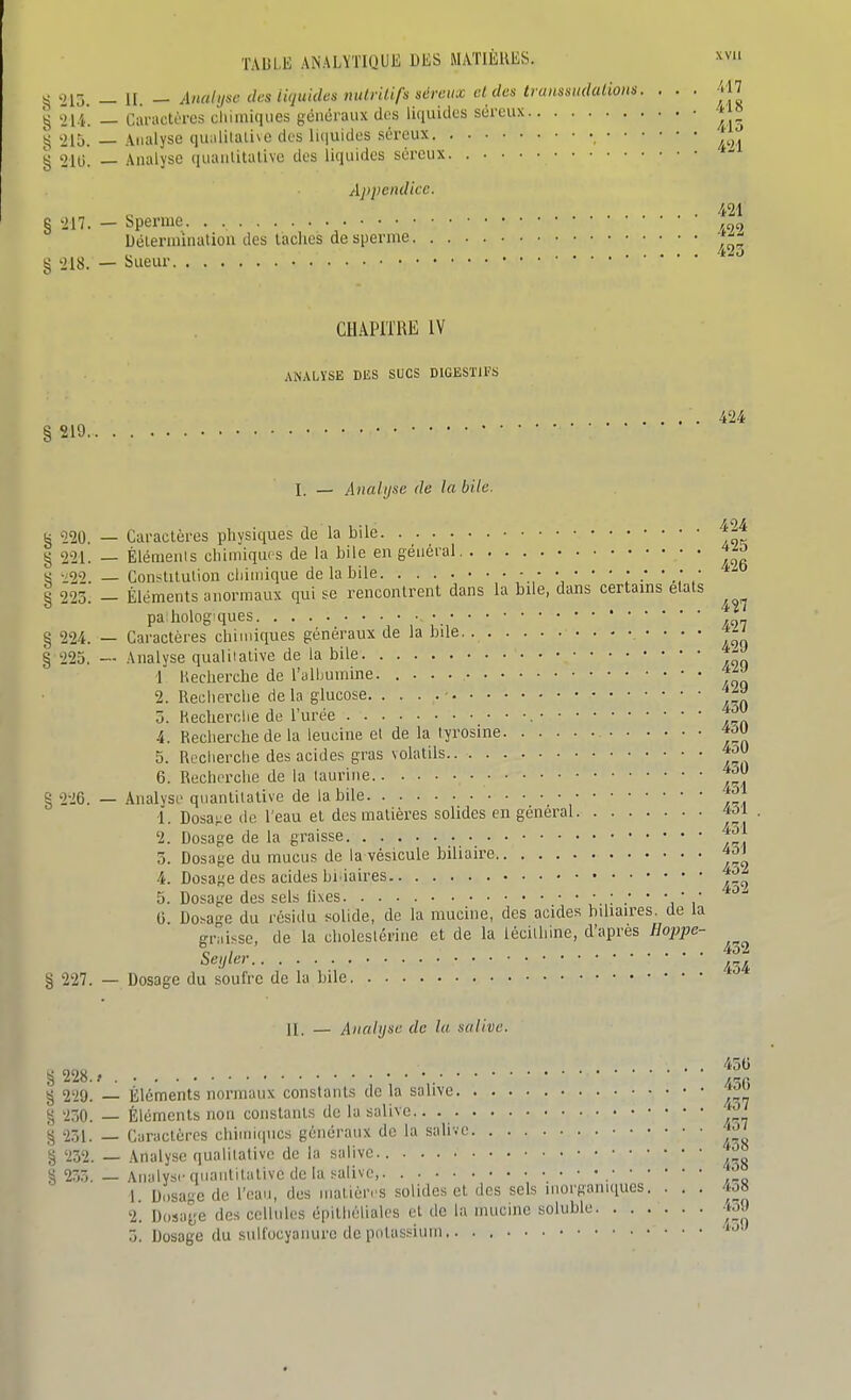 ^^2i:i, — n. ~ Analyse des liquides nutritifs séreux et des trunsm^^^ . ■ ■ § hi. — Caractères cliimiques généraux des liquides séreux t j» '215. — Analyse qualitative des liiiuides séreux j'^^^ g 21g. — Analyse (luantitalive des liquides séreux ^-^ Appendice. e. . ïinatioa des laciics de § '218. — Sueur, 421 § >217. — Sperme. . , ,„„ Déleruûnatioa des laciics de sperme 423 CHAPITRE IV ANALYSE DES SUCS DIGESTIFS §219.. . I. — Analyse de la bile. 424 424 g 220. — Caractères physiques de la bile § 221. — Èlémenis cliimiques de la bile en général ^zo « ^22. _ Constitution chimique de la bile - ' .; , 8 223. - Éléments anormaux qui se rencontrent dans la bile, dans certains étais pa liolog-ques § 224. — Caractères chimiques généraux de la bile. • • • • § 225. — Analyse qualitative de la bile 1 Hecherche de l'albumine. ^tn 2. Recherche de la glucose • 3. Reclierclie de l'urée , JX)! 4. Recherche de la leucine et de la lyrosine *M 5. Recherche des acides gras volatils 6. Recherche de la taurine § 226. — Analyse quantitative de la bile ^^'j 1. Dosa;;e de l'eau et des matières solides en général 4^1 2. Dosage de la graisse J^J 3. Dosage du mucus de la vésicule biliaire 4. Dosage des acides bi iaires 5. Dosage des sels hxes •' ' 'i ' i ^^ G Do>age du résidu solide, de la mucine, des acides biliaires, de la gnii-^se, de la choleslérine et de la lécithine, d'après Hoppe- Seijler § 227. — Dosage du soufre de la bile 1I_ — Analyse de lu salive. g 228., g 229. — Éléments normaux constants de la salive J^^ % 230. — Éléments non constants de la salive.. § 251. — Caractères chiinuiucs généraux de la salive § 232. — Analyse qualitative de la salive S 233. — Analyse quantitative de la salive, ° 1 D..sage de l'eau, des matières solides et des sels inorganiques. . . . 4û8 2. Dosage des cellules épithélialcs et de la mucine solublc -iM 3. Dosage du sull'ocyaiiure de piilassium.. .