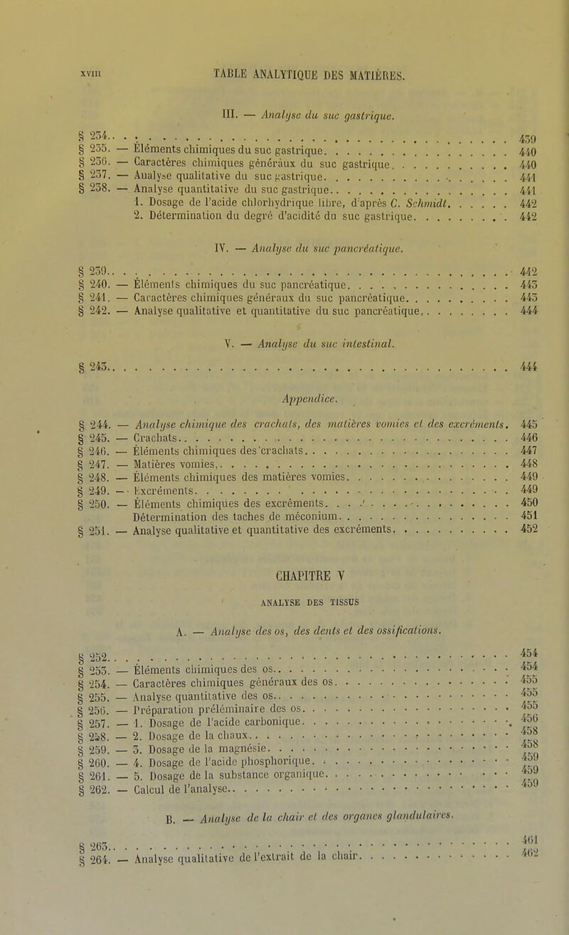 III. — Analyse du suc gastrique. S 234.. . 45,, § 255. — Eléments chimiques du suc gastrique 4i0 § 236. — Caractères chimiques généraux du suc gastrique 440 § 237. — Aualyse qualitative du suc {gastrique 441 § 258. — Analyse quanlitaiive du suc gastrique 441 •1. Dosage de l'acide chlorhydrique libre, d'après C. Schmidt 442 2. Détermination du degré d'acidité du suc gastrique 442 IV. — Analyse du suc 2>ancréaii(jue. § 230. 442 § 240. — Élémenis chimiques du suc pancréatique 445 § 241. — Caractères chimiques généraux du suc pancréatique 445 § 242. — Analyse qualitative et quantitative du suc pancréatique, 444 V. — Atialjjsc du suc inlestinal. § 243 444 Appendice. g 244. — Analyse chimique des crachats, des matières vomies et des excréments. 445 §■ 245. — Crachats 446 g 246. — Éléments chimiques des'crachats 447 g 247. — Matières vomies, 448 § 248. — Éléments chimiques des matières vomies 449 g 249. -■ Kxcréments 449 g 250. — Éléments chimicpies des excréments. 450 Détermination des taches de méconium 451 g 251. — Analyse qualitative et quantitative des excréments 452 CHAPITRE V ANALYSE DES TISSUS \, — Analyse des os, des dents et des ossifications. g 252 -^54 g 255. — Eléments chimiques des os • • • ^54 g 254. — Caraclèi-es chimiques généraux des os -455 g 255. — Analyse quantitative des os g 250. — Préparation préléminaire des os g 257. — 1. Dosage de l'acide carbonique g 2s8. — 2. Dosage de la chaux *58 g 259. — 3. Dosage de la magnésie g 260. — 4. Dosage de l'acide phospliorique g 261. — 5. Dosage de la substance organiciue ^^-^ g 262. — Calcul de l'analyse B. •— Analyse de la chair et des organes glandulaires.