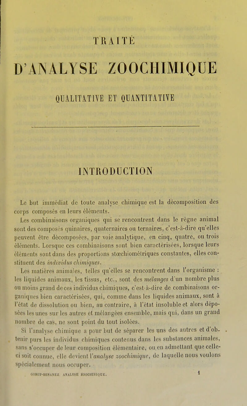 TRAITÉ D'ANALYSE ZOOCHIMIQUE QUALITATIVE ET QUANTITATIVE INTRODUCTION Le but immédiat de toute analyse chimique est la décomposition des corps composés en leurs éléments. Les combinaisons organiques qui se rencontrent dans le règne animal sont des composés quinaires, quaternaires ou ternaires, c'est-à-dire qu'elles peuvent être décomposées, par voie analytique, en cinq, quatre, ou trois éléments. Lorsque ces combinaisons sont bien caractérisées, lorsque leurs éléments sont dans des proportions slœchiomélriques constantes, elles con- stituent des mdividus chimiques. Les matières animales, telles qu'elles se rencontrent dans l'organisme : les liquides animaux, les tissus, etc., sont des mélanges d'un nombre plus ou moins grand deces individus chimiques, c'est-à-dire de combinaisons or- ganiques bien caractérisées, qui, comme dans les liquides animaux, sont à l'état de dissolution ou bien, au contraire, à l'état insoluble et alors dépo- sées les unes sur les autres et mélangées ensemble, mais qui, dans un grand nombre de cas, ne sont point du tout isolées. Si l'analyse cliimique a pour but de séparer les uns des autres et d'ob- tenir purs les individus chimiques contenus dans les substances animales, sans s'occuper de leur composition élémentaire, ou en admettant que celle- ci soit connue, elle devient l'ana/i/se zoochimique, de laquelle nous voulons spécialement nous occuper. GOnur-BESANEi! ASAljYSB '/{OOCIIIMIQUE. *