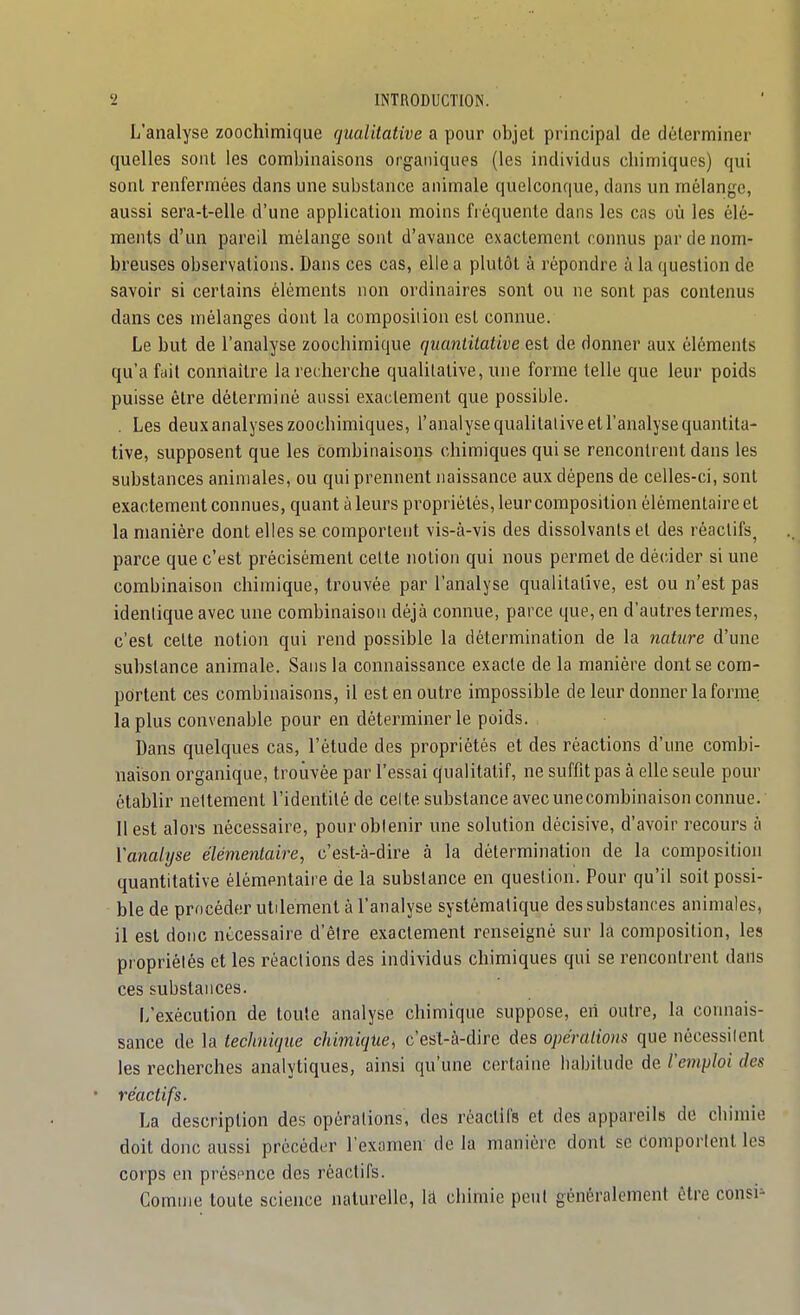 L'analyse zoochimique qualitative a pour objet principal de déterminer quelles sont les combinaisons organiques (les individus chimiques) qui sont renfermées dans une substance animale quelconque, dans un mélange, aussi sera-t-elle d'une application moins fi équenle dans les cas où les élé- ments d'un pareil mélange sont d'avance exactement connus par de nom- breuses observations. Dans ces cas, elle a plutôt à répondre à la (luestion de savoir si certains éléments non ordinaires sont ou ne sont pas contenus dans ces mélanges dont la composiiion est connue. Le but de l'analyse zoochimique quantitative est de donner aux éléments qu'a fait connaître la recherche qualitative, une forme telle que leur poids puisse être déterminé aussi exactement que possible. . Les deux analyses zoochimiques, l'analyse qualitative et l'analyse quantita- tive, supposent que les combinaisons chimiques qui se rencontrent dans les substances animales, ou qui prennent naissance aux dépens de celles-ci, sont exactement connues, quant à leurs propriétés, leur composition élémentaire et la manière dont elles se comportent vis-à-vis des dissolvants et des réactifs, parce que c'est précisément cette notion qui nous permet de décider si une combinaison chimique, trouvée par l'analyse qualitative, est ou n'est pas identique avec une combinaison déjà connue, parce que, en d'autres termes, c'est cette notion qui rend possible la détermination de la nature d'une substance animale. Sans la connaissance exacte de la manière dont se com- portent ces combinaisons, il est en outre impossible de leur donner la forme la plus convenable pour en déterminer le poids. Dans quelques cas, l'étude des propriétés et des réactions d'une combi- naison organique, trouvée par l'essai qualitatif, ne suffit pas à elle seule pour établir nettement l'identité de celte substance avec une combinaison connue. Il est alors nécessaire, pour obtenir une solution décisive, d'avoir recours à Vanahjse élémentaire, c'est-à-dire à la détermination de la composition quantitative élémentaire de la substance en question. Pour qu'il soit possi- ble de procéder utdement à l'analyse systématique des substances animales, il est donc nécessaire d'être exactement renseigné sur la composition, les propriétés et les réactions des individus chimiques qui se rencontrent dans ces substances. I/exécution de toute analyse chimique suppose, eh outre, la connais- sance de la technique chimique, c'est-à-dire des opérations que nécessiicnl les recherches analytiques, ainsi qu'une certaine liabilude de remploi des réactifs. La description des opérations, des réactifs et dos appareils do chimie doit donc aussi précéder l'exomen- de la manière dont se Comportent les corps en présence dos réactifs. Comme toute science naturelle, là chimie peut généralement être consi=-