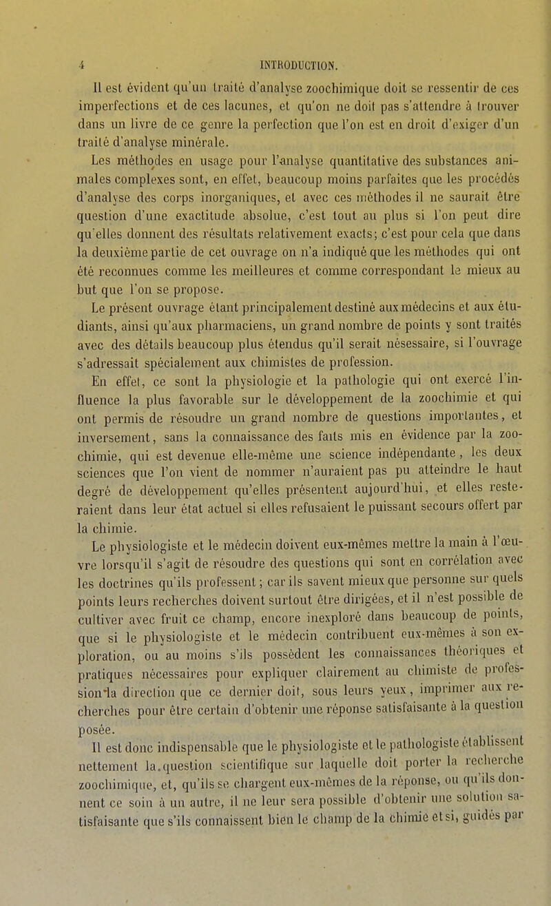 Il est évident qu'un traité d'analyse zoochimique doit se ressentir de ces imperfections et de ces lacunes, et qu'on ne doit pas s'attendre à trouver dans un livre de ce genre la perfection que l'on est en droit d'exiger d'un traité d'analyse minérale. Les méthodes en usage pour l'^malyse quantitative des substances ani- males complexes sont, en elTet, beaucoup moins parfaites que les procédés d'analyse des corps inorganiques, et avec ces iriôlhodes il ne saurait être question d'une exactitude absolue, c'est tout au plus si l'on peut dire qu'elles donnent des résultats relativement exacts; c'est pour cela que dans la deuxième partie de cet ouvrage on n'a indiqué que les méthodes qui ont été reconnues comme les meilleures et comme correspondant le mieux au but que l'on se propose. Le présent ouvrage étant principalement destiné aux médecins et aux étu- diants, ainsi qu'aux pharmaciens, un grand nombre de points y sont traités avec des détails beaucoup plus étendus qu'il serait nésessaire, si l'ouvrage s'adressait spécialement aux chimistes de profession. En effet, ce sont la physiologie et la pathologie qui ont exercé l'in- fluence la plus favorable sur le développement de la zoochimie et qui ont permis de résoudre un grand nombre de questions importantes, et inversement, sans la coimaissance des faits mis en évidence par la zoo- chimie, qui est devenue elle-même une science indépendante , les deux sciences que l'on vient de nommer n'auraient pas pu atteindre le haut degré de développement qu'elles présentent aujourd'hui, et elles reste- raient dans leur état actuel si elles refusaient le puissant secours offert par la chimie. Le physiologiste et le médecin doivent eux-mêmes mettre la main à l'œu- vre lorsqu'il s'agit de résoudre des questions qui sont en corrélation avec les doctrines qu'ils professent ; car ils savent mieux que persomie sur quels points leurs recherches doivent surtout être dirigées, et il n'est possible de cultiver avec fruit ce champ, encore inexploré dans beaucoup de pomts, que si le physiologiste et le médecin contribuent eux-mêmes à son ex- ploration, ou au moins s'ils possèdent les connaissances théoriques et pratiques nécessaires pour expliquer clairement au chimiste de profcs- sion'la direclion que ce dernier doit, sous leurs yeux, impnmer aux re- cherches pour être certain d'obtenir une réponse satisfaisante à la question posée. 11 est donc indispensable que le physiologiste et le pathologisle établissent nettement la.question scientinque sur laquelle doit porter la recherche zoochimique, et, qu'ils se chargent eux-mêmes de la réponse, ou qu'ils don- nent ce soin à un autre, il ne leur sera possible d'obtenir une solution sa- tisfaisante que s'ils connaissent bien le champ de la chimie et si, guidés par