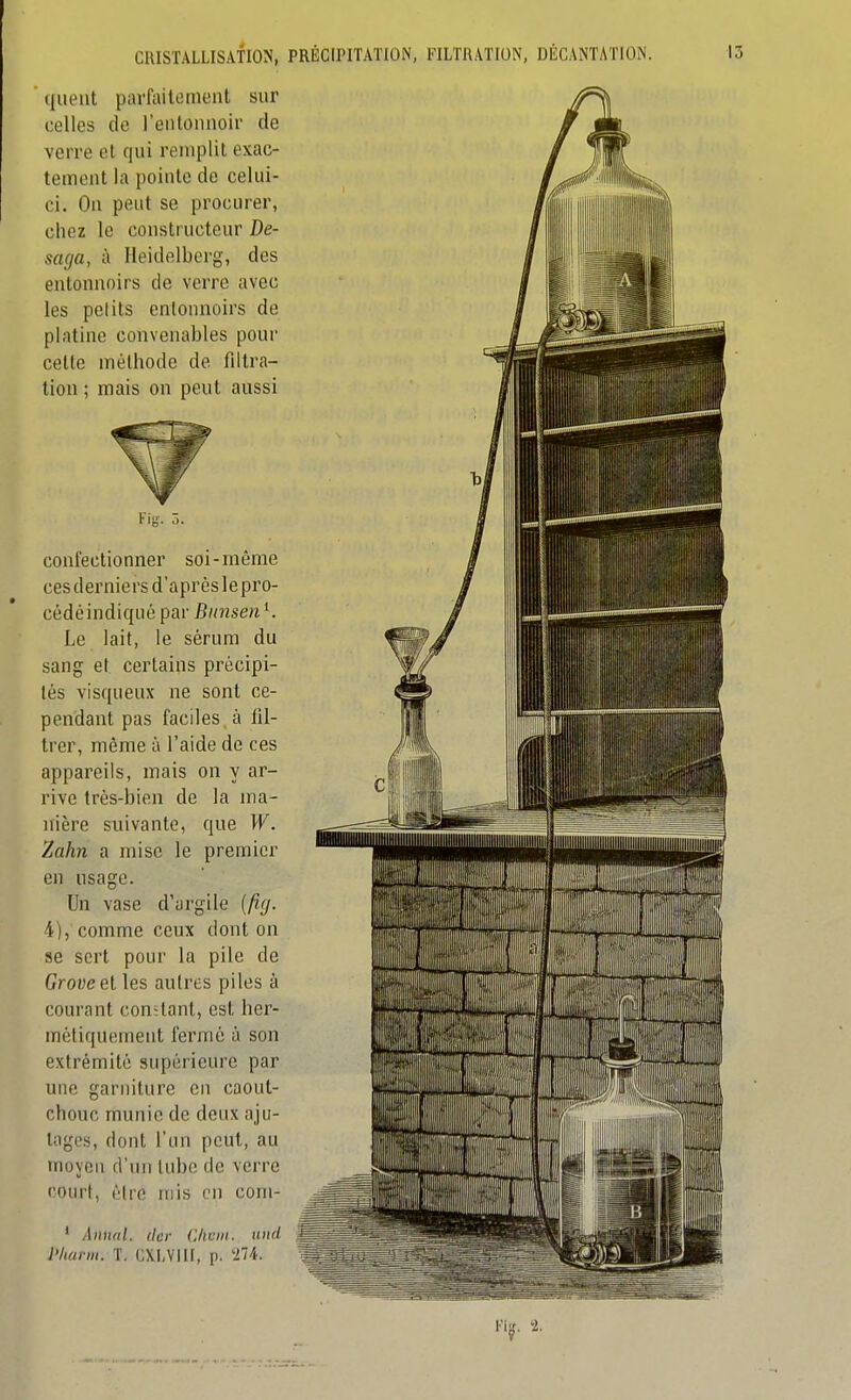 Hueiit parfaitement sur celles de l'entonnoir de verre et qui remplit exac- tement la pointe de celui- ci. On peut se procurer, chez le constructeur De- saga, à Heidelberg, des entonnoirs de verre avec les petits entonnoirs de platine convenables pour cette méthode de filtra- tion ; mais on peut aussi confectionner soi-même cesderniers d'après lepro- cédéindiquépar Bunsen^. Le lait, le sérum du sang et certains précipi- tés visqueux ne sont ce- pendant pas faciles à til- trer, même à l'aide de ces appareils, mais on y ar- rive trés-bien de la ma- nière suivante, que W. Zahn a mise le premier en usage. Un vase d'argile (fig. 4), comme ceux dont on se sert pour la pile de Groveel les autres piles à courant constant, est her- métiquement fermé à son extrémité supérieure par une garniture en caout- chouc munie de deux aju- tages, dont l'un peut, au moyen d'un lubo de verre court, éiro mis on com- ' Àimul. tlcr (l/iciii. and l'kuim. T. CXLVIll, p. '274. l'iii. '2.