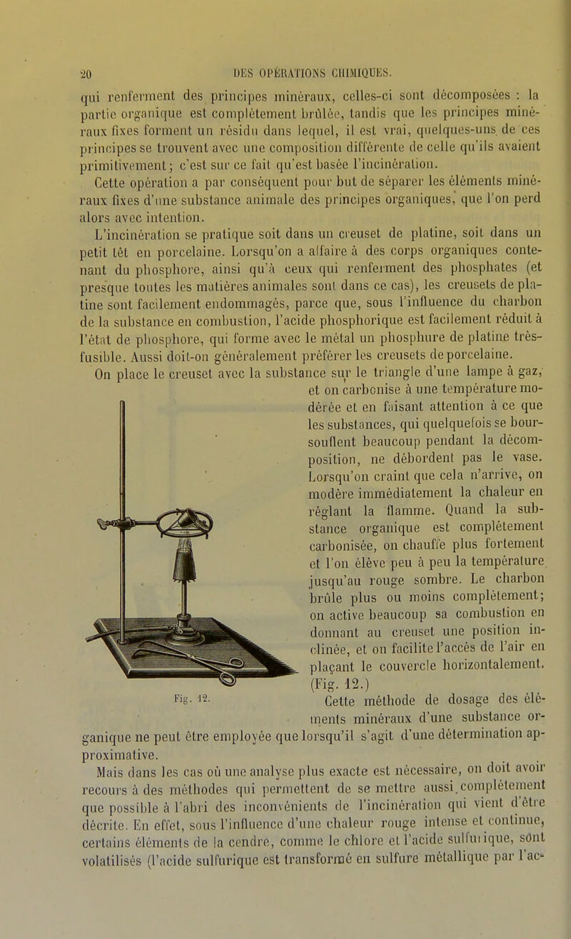 qui renferment des principes minéraux, celles-ci sont décomposées : la partie organique est complètement brûlée, tandis que les principes miné- raux fixes forment un résidu dans lequel, il est vrai, quelques-uns. de ces principes se trouvent avec une composition din'érente de celle qu'ils avaient primitivement; c'est sur ce fait qu'est basée l'incinération. Cette opération a par conséquent pour but de séparer les éléments miné- raux fixes d'une substance animale des principes organiques,' que l'on perd alors avec intention. L'incinération se pratique soit dans un creuset de platine, soit dans un petit têt en porcelaine. Lorsqu'on a alfaire à des corps organiques conte- nant du phosphore, ainsi qu'à ceux qui renferment des phosphates (et presque toutes les matières animales sont dans ce cas), les creusets de pla- tine sont facilement endommagés, parce que, sous Tinfluence du charbon de la substance en combustion, l'acide phosphorique est facilement réduit à l'état de phosphore, qui forme avec le métal un phosphure de platine très- fusible. Aussi doit-on généralement préférer les creusets de porcelaine. On place le creuset avec la substance sur le triangle d'une lampe à gaz, et on carbonise à une température mo- dérée et en faisant attention à ce que les substances, qui quelquefois se bour- souflent beaucoup pendant la décom- position, ne débordent pas le vase. Lorsqu'on craint que cela n'arrive, on modère immédiatement la chaleur en réglant la flamme. Quand la sub- stance organique est coir.plètement carbonisée, on chauffe plus fortement et l'on élève peu à peu la température jusqu'au rouge sombre. Le charbon brûle plus ou moins complètement; on active beaucoup sa combustion en donnant au creuset une position in- clinée, et on facilite l'accès de l'air en plaçant le couvercle horizontalement. (Fig. 12.) Cette méthode de dosage des clé- ments minéraux d'une substance or- ganique ne peut être employée que lorsqu'il s'agit d'une détermination ap- proximative. Mais dans les cas où une analyse plus exacte est nécessaire, on doit avou- recours à des méthodes qui permettent de se mettre aussi.complètement que possible à l'abri des inconvénients de l'incinération qui vient d'être décrite. En effet, sous l'influence d'une chaleur rouge intense et contniue, certains éléments de la cendre, comme le chlore et l'acide sulfuiique, sont volatilisés (l'acide sulfurique est transformé en sulfure métallique par l'ac- Fig. 12.