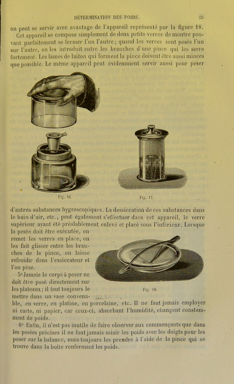 on peut se servir avec avantage de l'appareil représenté par la figure 18. Cet appareil se compose simplement de deux petits verres démontre pou- vant parfaitement se fermer l'un l'autre; quand les verres sont posés l'un sur l'autre, on les introduit cuire les branches d'une pince qui les serre fortemenl. Les lames de laiton qui forment la pince doivent être aussi minces que possible. Le même appareil peut évidemment servir aussi pour peser Fig. -17. d'autres substances hygroscopiques. La dessiccation de ces substances dans le bain d'air, etc., peut également s'effectuer dans cet appareil, le verre supérieur ayant été préalablement enlevé et placé sous l'inférieur. Lorsque la pesée doit être exécutée, on remet les verres en place, on les fait glisser entre les bran- ches de la pince, on laisse refroidir dans l'exsiccateur et l'on pèse. 5 Jamais le corps à peser ne doit être posé directement sur les plateaux; il faut toujours le mettre dans un vase convena- Fi. IS. ble, en verre, en platine, en porcelaine, etc. 11 ne faut jamais employer ni carte, ni papier, car ceux-ci, absorbant l'humidité, changent constam- ment de poids. 6° Enfin, il n'est pas inutile de faire observer aux commençants que dans les pesées précises il ne faut jamais saisir les poids avec les doigts pour les poser sur la balance, mais toujours les prendre à l'aide de la pince qui se trouve dans la boite renfermant les poids.