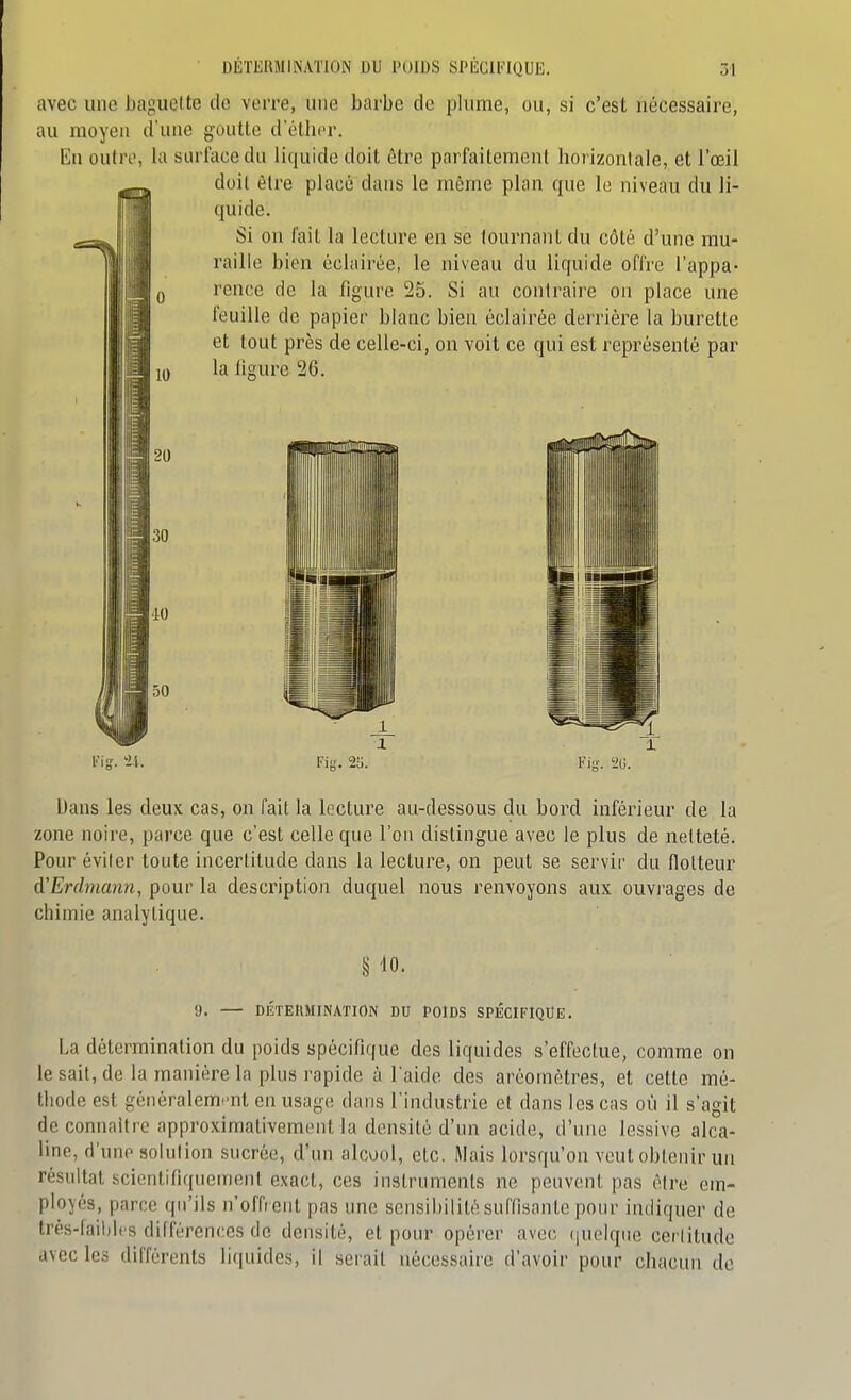 avec une baguette de verre, une barbe de plume, ou, si c'est nécessaire, au moyeu d'une goutte dethcr. Eu outre, la surface du liquide doit être parfaitement horizonlale, et l'œil doit èlre placé dans le même plan que le niveau du li- quide. Si on fait la lecture en se tournant du côté d'une mu- raille bien éclairée, le niveau du liquide offre l'appa- rence de la figure 25. Si au contraire on place une feuille de papier blanc bien éclairée derrière la burette et tout près de celle-ci, on voit ce qui est représenté par I la ligure 26. 30 40 50 Fii;. 2o. Via. iili. iJans les deux cas, on fait la lecture au-dessous du bord inféi^ieur de la zone noire, parce que c'est celle que l'on distingue avec le plus de netteté. Pour éviler toute incertitude dans la lecture, on peut se servir du flotteur d'Erdmann, pour la description duquel nous renvoyons aux ouvrages de chimie analytique. § 40. 9. — DÉTERMINATION DU POIDS SPECIFIQUE. La détermination du poids spécifique des liquides s'effectue, comme on le sait, de la manière la plus rapide à l'aide des aréomètres, et cette mé- thode est généralem^'ul en usage dans l'industrie et dans les cas où il s'agit de connaître approximativement la densité d'un acide, d'une lessive alca- line, d'une solution sucrée, d'un alcool, etc. Mais lorsqu'on veut obtenir un résultat scientifiquement exact, ces inslrnments ne peuvent pas être em- ployés, parce qu'ils n'offr ent pas une sensibilité suffisante pour indiquer de très-faihlcs différences de densité, et pour opérer avec (juelqtie certitude avec les différents liquides, il serait nécessaire d'avoir pour chacun de