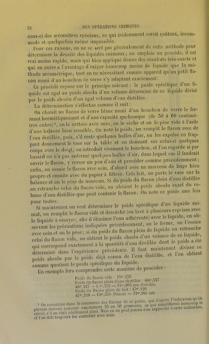 ceux-ci des aréomètres spéciaux, ce qui évidemment serait coûteux, incom- mode et quelquefois même impossible. Pour ces raisons, on ne se sert pas généralement de cette méthode pour déterminer la densité des liquides animaux; on emploie un procédé, il est vrai moins rapide, mais qui bien appliqué donne des résuUats Irès-exacts et qui en outre a l'avantage d'exiger Ijeaucoup moins de liquide que la mé- thode aréomélrique, tout en ne nécessitant comme appareil qu'un petit fla- con muni d'un bouchon de verre s'y adaptant exactement. Ce procédé repose sur le principe suivant : le poids spécifique d'un li- quide est égal au poids absolu d'un volume déterminé de ce liquide divisé par le poids absolu d'un égal volume d'eau distillée. La détermination s'effectue comme il suit : On choisit un flacon de verre blanc muni d'un bouchon de verre le fer- mant hermétiquement et d'une capacité quelconque (de 30 à 60 centimè- tres cubes) S on le nettoie avec soin, on le sèche et on le pèse vide a 1 aide d'une balance bien sensible. On note le poids, on remplit le flacon avec de l'eau distillée, puis, s'il reste quelques bulles d'air, on les expulse en frap- pant doucement le vase sur la table et en donnant sur celui-ci quelques coups avec le doigt, on introduit vivement le bouchon, et l'on regarde si par hasard on n'a pas enfermé quelques bulles d'air, dans lequel cas il faudrait oiivrir le flacon, y verser un peu d'eau et procéder comme précédemment ; enfin, on essuie le flacon avec soin, d'abord avec un morceau de hnge bien propre et ensuite avec du papier à filtrer. Cela fait, on porte le vase sur la balance et on le pèse de nouveau. Si du poids du flacon plein d ea. distil ee on retranche celui du flacon vide, on obtient le poids absolu exact àn o- lume d'eau distillée que peut contenir le flacon. On note ce poids une fois maintenant on veut déterminer le poids spécifique d'un liquide ani- mal on remplit le flacon vidé et desséché (ou lavé ^^^^^^'^ rS^Tn b le liquide à essayer, afin d'éliminer l'eau adhérente) avec le ^^^ f^J^ servant les précautions indiquées prècéden.ment, ou e ^^-'ine on 1 e^^^^^^ avec soin et on le pèse ; si du poids du flacon plein de liquide on i etranc le li dTflln vidl o;obtieiï; le poids ^^^^^ ^^J^ZttZ^ nui correspond exactement à la quantité d'eau distillée dont le PO^^s ^ eie ^rminé^dans l'expé-ce précédente. 11 faut^^^^^^^^^^^^^ poids absolu par le poids déjà connu de 1 eau distillée, et comme quotient le poids spécifique du liquide. ^ _ Un exemple fera comprendre celte manière de procédei . Poids du flacon vide : 15»',255 Poids du llacon plein d'eau distillée ; /tb'',oll W^327 -l.-,2ô5 = 51y,0P2eaud,sUllce. ]>oids du flacon plein de lait : 47V,2'26 - i^^'Xob (llacon) = 5l«',09l lait . Onrcnconlredans le commerce des flacons jflelSSS^^ et l'on doit toujours les contrôler avec som.