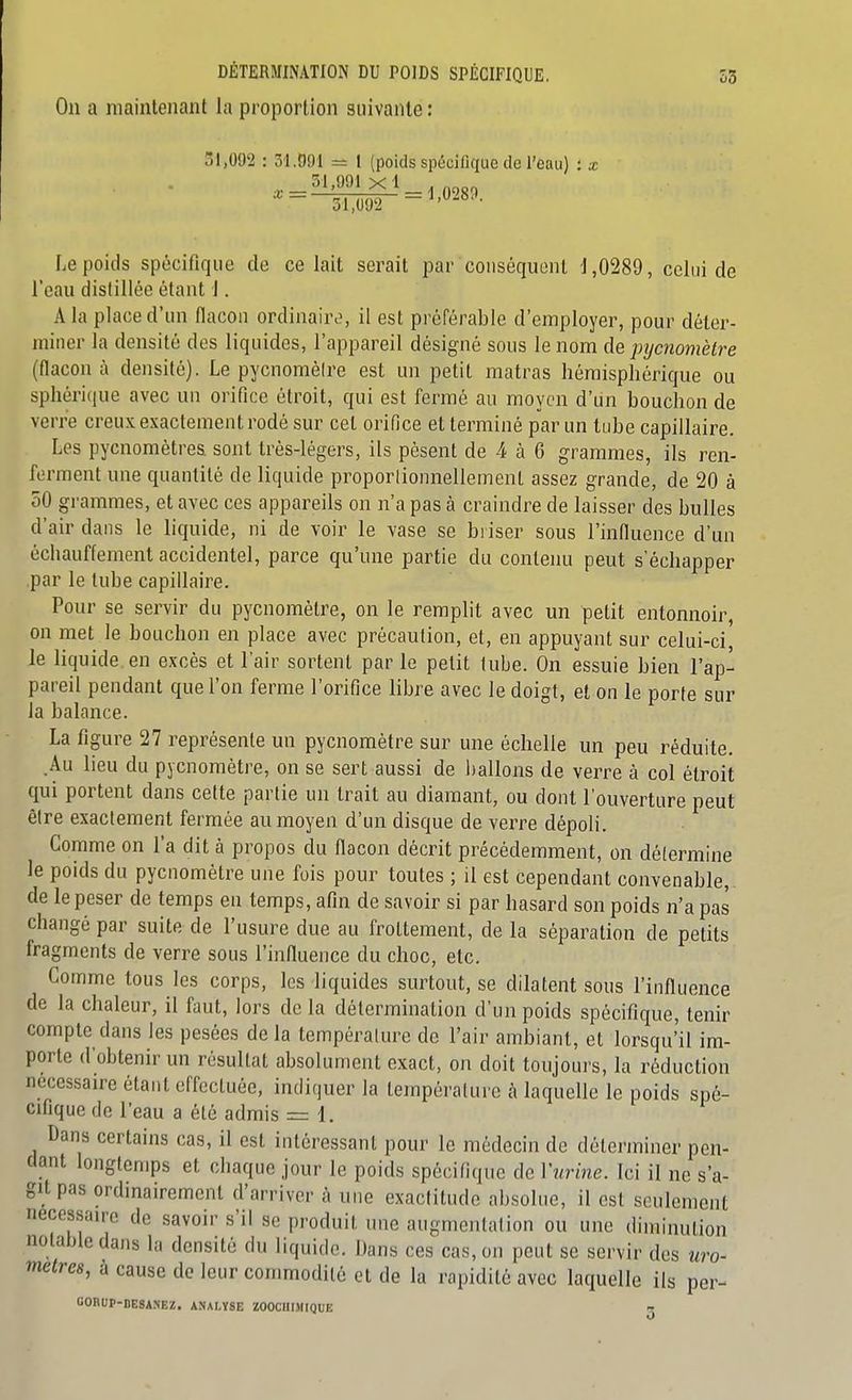 On a maintenant la proportion suivante : 51,092 : 31091 = 1 (poids spécifique de l'eau) : x % \ 001 A 51,991x1. 51,092 -^'289. Le poids spécifique de celait serait par conséquent d,0289, celui de l'eau distillée étant 1. A la place d'un flacon ordinaire, il est préférable d'employer, pour déter- miner la densité dos liquides, l'appareil désigné sons le nom de pyc7îomètre (flacon à densité). Le pycnoméire est un petit matras hémisphérique ou sphérique avec nu orifice étroit, qui est fermé an moyen d'iin bouchon de verre creux exactement rodé sur cet oriOce et terminé par un tube capillaire. Les pycnomètres sont très-légers, ils pèsent de 4 à 6 grammes, ils ren- ferment une quantité de liquide proporlionnellement assez grande, de 20 à 50 grammes, et avec ces appareils on n'a pas à craindre de laisser des bulles d'air dans le liquide, ni de voir le vase se briser sous l'influence d'un échauflement accidentel, parce qu'une partie du contenu peut s'échapper par le tube capillaire. Pour se servir du pycnomètre, on le remplit avec un petit entonnoir, on met le bouchon en place avec précaution, et, en appuyant sur celui-ci le liquide en excès et l'air sortent par le petit tube. On essuie bien l'ap- pareil pendant que l'on ferme l'orifice libre avec le doigt, et on le porte sur la balance. La figure 27 représente un pycnomètre sur une échelle un peu réduite. .Au lieu du pycnomètre, on se sert aussi de ballons de verre à col étroit qui portent dans cette partie un trait au diamant, ou dont l'ouverture peut être exactement fermée au moyen d'un disque de verre dépoli. Comme on l'a dit à propos du flacon décrit précédemment, on délermine le poids du pycnomètre une fois pour toutes ; il est cependant convenable,, de le peser de temps en temps, afin de savoir si par hasard son poids n'a pas changé par suite de l'usure due au frottement, de la séparation de petits fragments de verre sous l'influence du choc, etc. Comme tous les corps, les liquides surtout, se dilatent sous l'influence de la chaleur, il faut, lors de la détermination d'un poids spécifique, tenir compte dans les pesées de la température de l'air ambiant, et lorsqu'il im- porte d'obtenir un résultat absolument exact, on doit toujours, la réduction nécessaire étant effectuée, indiquer la température à laquelle le poids spé- cifique de l'eau a été admis = 1. Dans certains cas, il est intéressant pour le médecin de déterminer pen- dant longtemps et chaque jour le poids spécifique de Vurine. Ici il ne s'a- git pas ordinairement d'arriver à une exactitude absolue, il est seulement nécessaire de savoir s'il se produit une augmentation ou une diminution notable dans la densité du liquide. Dans ces cas, on peut se servir des uw mètres, à cause de leur commodité et de la rapidité avec laquelle ils per- OOBIIP-DESANEZ. ANALYSE ZOOCHIMIQUE rr