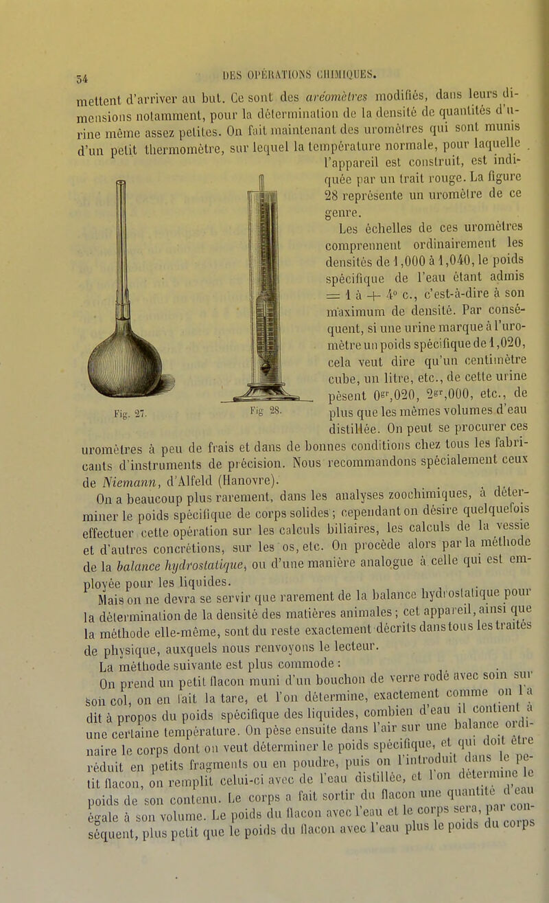 mettent d'arriver au but. Ce sont des aréomèlres modifiés, dans leurs cli- mciisions notamment, pour la défcrminalion de la densité de quantités d'u- rine même assez peliles. On fait maintenant des uronièlres qui sont munis d'un petit thermomètre, sur lequel la température normale, pour laquelle . l'appareil est construit, est mdi- I quée par un Irait rouge. La figure 28 représente un uromèlre de ce genre. Les échelles de ces uromèlres comprennent ordinairement les densités de 1,000 à 1,040, le poids spécifique de l'eau étant admis = 1 à + 4° c, c'est-à-dire à son maximum de densité. Par consé- quent, si une urine marque à l'uro- mètre un poids spécifique de 1,020, cela veut dire qu'un centimètre cube, un litre, etc., de cette urine pèsent Oe%020, 2g%000, etc., de distillée. On peut se procurer ces uromètres à peu de frais et dans de bonnes conditions chez tous les fabri- cants d'instruments de précision. Nous recommandons spécialement ceux de Memanw, d'Alfeld (Hanovre). _ On a beaucoup plus rarement, dans les analyses zoochimiques, a déter- miner le poids spécifique de corps solides ; cependant on désire quelquefois effectuer cette opération sur les calculs biliaires, les calculs de la vessie et d'autres concrétions, sur les os, etc. On procède alors parla méthode de la balance hydroslalique, ou d'une manière analogue à celle qui est era- plovée pour les liquides. Mais on ne devra se servir que rarement de la balance hydrostatique pour la détermination de la densité des matières animales ; cet appared, ainsi que la méthode elle-même, sont du reste exactement décrits danstous les traites de physique, auxquels nous renvoyons le lecteur. La méthode suivante est plus commode : On prend un petit fiacon muni d'un bouchon de verre rodé avec soin sur son col, on en lait la tare, et l'on détermine, exactement comme on 1 a dit à propos du poids spécifique des liquides, combien d'eau il contien a une certaine température. On pèse ensuite dans l'air sur une balance oïdi- naire le corps dont on veut déterminer le poids spécifique, et qui doit eue réduit en petits fragments ou en poudre, puis on l'introduit dans le pe- îit flacon, on remplit celui-ci avec de l'eau distillée, et 1 on cietermine 1 poids de son contenu. Le corps a fait sortir du flacon une égale à son volume. Le poids du flacon avec I'cliu et le corps seia, p . con séquent, plus petit que le poids du flacon avec l'eau plus le pouls du co.ps