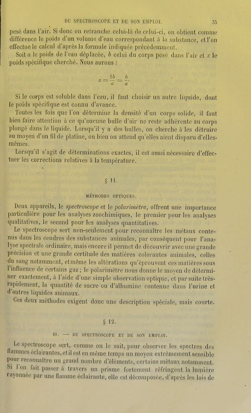 posé dans l'air. Si donc on rcirancho celui-là de celui-ci, on oblicnl comme diiïéreucc le poids d'un volume d'eau correspondant à la substance, eU'on effectue le calcul d'après la formule indiquée précédemment. Soit a le poids de l'eau déplacée, b celui du corps pesé dans l'air et x le poids spécifique cherché. Nous aurons : ~ a a Si le corps est soluble dans l'eau, il faut choisir un autre liquide, dojit le poids spécifique est connu d'avance. Toutes les fois que l'on détermine la densité d'un corps solide, il faut bien faire attention à ce qu'aucune bulle d'air ne reste adhérente au corps plongé dans le liquide. Lorsqu'il y a des bulles, on cherche à les détruire au moyen d'un fil de platine, ou bien on attend qu'elles aient disparu d'elles- mêmes. Lorsqu'il s'agit de déterminations exactes, il est aussi nécessaire d'effec- tuer les corrections relatives à la température. § M. MÉTHODES OPTIQUES. Deux appareils, le spectroscope et le polarimètre, offrent une importance particulière pour les analyses zoochimiques, le premier pour les analyses qualitatives, le second pour les analyses quantitatives. Le spectroscope sert non-seulement pour reconnaître les métaux conte- nus dans les cendres des substances animales, par conséquent pour l'ana- lyse spectrale ordinaire, mais encore il permet de découvrir avec une grande précision et une grande certitude des matières colorantes animales, celles ■du sang notamment, et même les altérations qu'éprouvent ces matières sous l'influence de certains gaz ; le polarimètre nous donne le moyen de détermi- ner exactement, à l'aide d'une simple observation optique, et par suite très- rapidement, la quantité de sucre ou d'albumine contenue dans l'urine et d'autres liquides animaux. Ces deux méthodes exigent donc une description spéciale, mais courte. § 12. 10. — DtJ SPECTROSCOPE ET DE SON EMPLOI. Le spectroscope sert, comme on le sait, pour observer les spectres des flammes éclairantes,etil est en môme temps un moyen extrêmement sensible pour reconnaître un grand nombre d'éléments, certains métaux notamment. i>i l'on fait passer à travers un prisme fortement réfringent la lumière rayonnée par une flamme éclairante, elle est décomposée, d'après les lois de