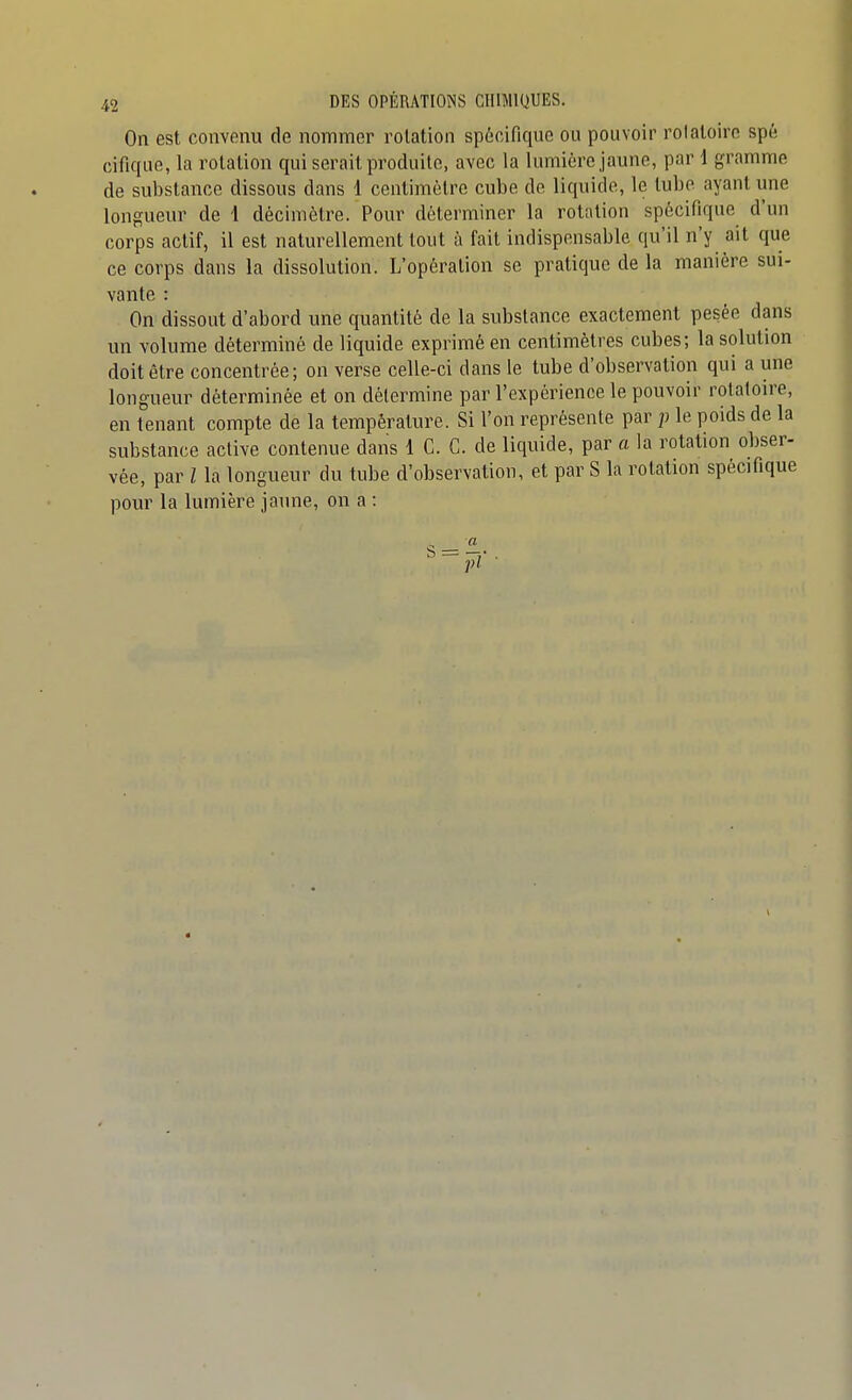 On est convenu de nommer rotation spécifique ou pouvoir rotatoiro spé cifique, la rotation qui serait produite, avec la lumière jaune, par 1 gramme de substance dissous dans 1 centimètre cube de liquide, le tube ayant une longueur de 1 décimètre. Pour déterminer la rotation spécifique d'un corps actif, il est naturellement tout à fait indispensable qu'il n'y ait que ce corps dans la dissolution. L'opération se pratique de la manière sui- vante : On dissout d'abord une quantité de la substance exactement pesée dans un volume déterminé de liquide exprimé en centimètres cubes; la solution doit être concentrée; on verse celle-ci dans le tube d'observation qui a une longueur déterminée et on détermine par l'expérience le pouvoir rotatoire, en tenant compte de la température. Si l'on représente par ]) le poids de la substance active contenue dans 1 C. C. de liquide, par a la rotation obser- vée, par l la longueur du tube d'observation, et par S la rotation spécifique pour la lumière jaune, on a : pl