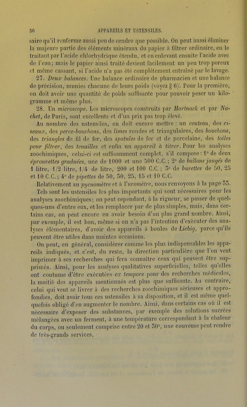 saire qu'il renferme aussi pou de cendre que possible. On peut aussi éliminer la majeure partie des éléments minéraux du papier à filtrer ordinaire, en le traitant par l'acide chlorhydriqne étendu, et en enlevant ensuite l'acide avec de l'eau; mois le papier ainsi traité devient facilement un peu trop poreux et même cassant, si l'acide n'a pas été complètement entraîné par le lavage. 27. Deux balances. Une balance ordinaire de pharmacien et une balance de précision, munies chacune de leurs poids (voyez § 6). Pour la première, on doit avoir une quantité de poids suffisante pour pouvoir peser un kilo- gramme et même plus. 28. Un microscope. Les microscopes construits par Hartnack et par iVa- chet, de Paris, sont excellents et d'un prix pas trop élevé. Au nombre des ustensiles, on doit encore mettre : un couteau, des ci- seaux, des perce-bouchons, des limes rondes et triangulaires, des bouchons, des triangles de fil de fer, des spatules de fer et de porcelaine, des toiles pour filtrer, des tenailles et enfin un appareil à titrer. Pour les analyses zoochimiques, celui-ci est suffisamment complet, s'il compose ; 1° de deux éprouvettes graduées, une de 1000 et une 500 C.C; 2° de ballons jaugés de 1 litre, 1/2 litre, 1/4 de litre, 200 et 100 C.C; 3° de burettes de 50, 25 et 10 C.C; 4° de pipettes de 50, 30, 25, 15 et 10 CC Relativement au pycnomètre et à Yuromètre, nous renvoyons à la page 53. Tels sont les ustensiles les plus importants qui sont nécessaires pour les analyses zoochimiques; on peut cependant, à la rigueur, se passer de quel- ques-uns d'entre eux, et les remplacer par de plus simples, mais, dans cer- tains cas, on peut encore en avoir besoin d'un plus grand nombre. Ainsi, par exemple, il est bon, même si on n'a pas l'intention d'exécuter des ana- lyses élémentaires, d'avoir des appareils à boules de Liebig, parce qu'ils peuvent être utiles dans maintes occasions. On peut, en général, considérer comme les plus indispensables les appa- reils indiqués, et.c'est, du reste, la direction particulière que l'on veut imprimer à ses recherches qui fera connaître ceux qui peuvent être sup- primés. Ainsi, pour les analyses qualitatives superficielles, telles qu'elles ont coutume d'être exécutées ex tempore pour des recherches médicales, la moitié des appareils mentionnés est plus que suffisante. Au contraire, celui qui veut se livrer à des recherches zoochimiques sérieuses et appro- fondies, doit avoir tous ces ustensiles à sa disposition, et il est môme quel- quefois obligé d'en augmenter le nombre. Ainsi, dans certains cas où il est nécessaire d'exposer des substances, par exemple des solutions sucrées mélangées avec un ferment, à une température correspondant à la chaleur du corps, ou seulement comprise entre 20 et 30°, une couveuse peut rendre de Irès-grands services.