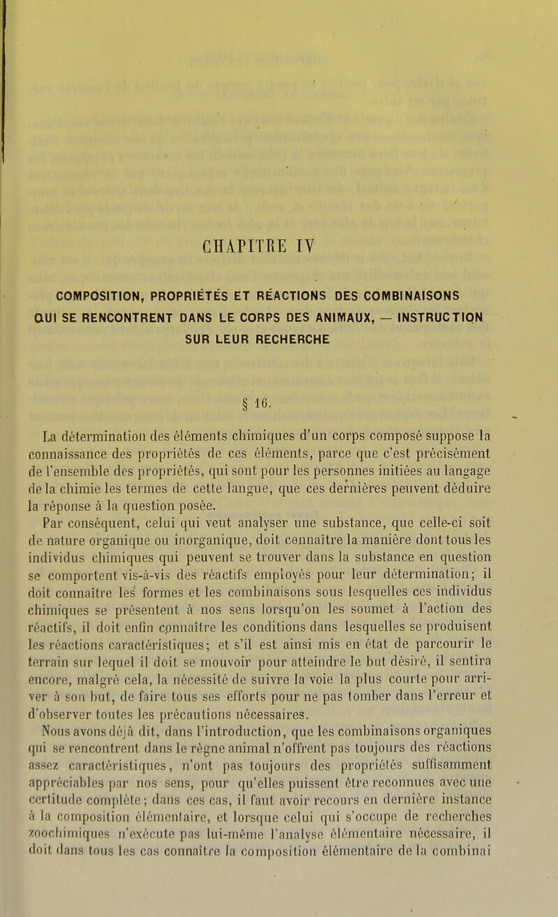 COMPOSITION, PROPRIÉTÉS ET RÉACTIONS DES COMBINAISONS aUl SE RENCONTRENT DANS LE CORPS DES ANIMAUX, - INSTRUCTION SUR LEUR RECHERCHE § 16. La détermination des éléments chimiques d'un corps composé suppose la connaissance des propriétés de ces éléments, parce que c'est précisément de l'ensemble des propriétés, qui sont pour les personnes initiées au langage delà chimie les termes de cette langue, que ces dernières peuvent déduire la réponse à la question posée. Par conséquent, celui qui veut analyser une substance, que celle-ci soit de nature organique ou inorganique, doit connaître la manière dont tous les individus chimiques qui peuvent se trouver dans la substance en question se comportent vis-à-vis des réactifs employés pour leur détermination; il doit connaître les formes et les combinaisons sous lesquelles ces individus chimiques se présentent à nos sens lorsqu'on les soumet à l'action des réactifs, il doit enfin connaître les conditions dans lesquelles se produisent les réactions caractéristiques; et s'il est ainsi mis en état de parcourir le terrain sur lequel il doit se mouvoir pour atteindre le but désiré, il sentira encore, malgré cela, la nécessité de suivre la voie la plus courte pour arri- ver à son but, de faire tous ses efforts pour ne pas tomber dans l'erreur et d'observer toutes les précautions nécessaires. Nous avons déjà dit, dans l'introduction, que les combinaisons organiques qui se rencontrent dans le règne animal n'offrent pas toujours des réactions assez caractéristiques, n'ont pas toujours des propriôlés suffisamment appréciables par nos sens, pour qu'elles puissent être reconnues avec une certitude complète; dans ces cas, il faut avoir recours en dernière instance à la composition élémcnlaire, et lorsque celui qui s'occupe de recherches zoochimiques n'exécute pas lui-même l'analyse élémentaire nécessaire, il doit dans tous les cas connaître la composition élémentaire de la combinai