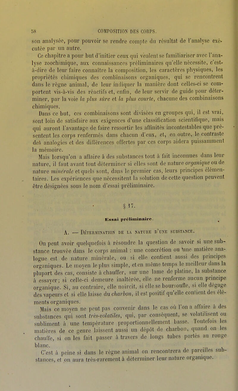 Bon analysôo, pour pouvoir se rendre compte du résultat de l'analyse exé- cutée par un autre. Ce chapiti'e a pour but d'initier ceux qui veulent se familiariser avec l'ana- lyse zoochimique, aux connaissances préliminaires qu'elle nécessite, c'est- à-dire de leur faire connaître la composition, les caractères physiques, les propriétés chimiques des combinaisons organiques, qui se rencontrent dans le régne animal, de leur indiquer la manière dont celles-ci se com- portent vis-à-vis des réaclifs et, enfin, de leur servir de guide pour déter- miner, par la voie la plus sûre et la plus courte, chacune des combinaisons chimiques. Dans ce but, ces combinaisons sont divisées en groupes qui, il est vrai, sont loin de satisfaire aux exigences d'une classification scientifique, mais qui auront l'avantage de faire ressortir les affinités incontestables que pré- sentent les corps renfermés dans chacun d'eux, et, en outre, le contraste des analogies et des différences offertes par ces corps aidera puissamment la mémoire. Mais lorsqu'on a affaire à des substances tout à fait inconnues dans leur nature, il faut avant tout déterminer si elles sont de nature organique ou de nature minérale et quels sont, dans le premier cas, leurs principes élémen- taires. Les expériences que nécessitent la solution de cette question peuvent être désignées sous le nom d'essai préliminaire. §17- Essai préliniinaire. , A. — Détermination de la nature d'une substance. On peut avoir quelquefois à résoudre la question de savoir si une sub- stance trouvée dans le corps animal : une concrétion ou une matière ana- logue est de nature minérale, ou si elle contient aussi des principes organiques. Le moyen le plus simple, et en même temps le meilleur dans la plupart des cas, consiste à chauffer, sur une lame de platine, la substance à essayer; si celle-ci demeure inaltérée, elle ne renferme aucun principe organique. Si, au contraire, elle noircit, si elle se boursoufle, si elle dégage des vapeurs et si elle laisse du charbon, il est positif qu'elle confient des élé- ments organiques. _ rr • ■ j Mais ce moyen ne peut pas convenir dans le cas où l'on a affaire à des substances qui sont très-volatiles, qui, par conséquent, se volatilisent ou subliment à une température proportionnellement basse. Toutefois les matières de ce genre laissent aussi un dépôt de charbon, quand on les chauffe, si on les fait passer à travers de longs tubes portés au rouge blanc. C'est à peine si dans le règne animal on rencontrera de pareilles sub- stances, et on aura très-rarement à déterminer leur nature organique.