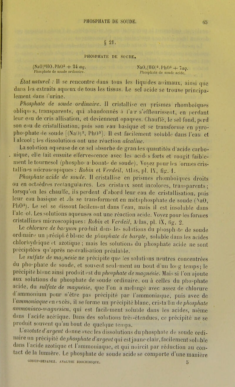 § 21. PHOSPHATE DE SOODE. (NaOl^lIO.PhUS + 24 aq. NaO,(IIO)'^ PhO« + laq. Phosphate de soude ordinaire. Phosphate de soude acide. Étatnalurel : Il se rencontre dans tous les liquides animaux, ainsi que dans l<'s extraits aqueux de tous les tissus. Le seï acide se trouve princ-ipa- leraenl dans l'urine. Phosphate de soude ordinaire. 11 cristalli.<e en prismes rhomboïques obliqni s, transparents, qui abandonnés n l'a r s'effleuris.seiit, en perdant leur e iu de cris allisalion, et deviennent opaques. Chaufle, le sel fond, perd son e.iu de crislallisation, puis son eau basique et se Iransfornie en pyro- pho^pbate.le soude [(Nal)).^ PbO»]. 11 est facilement soluble dans l'eau et 1 alcool ; b's dissolulious ont une réaction alcaline. La solution aqueuse de ce sel absorbe de grandes quantités d'acide carbo- nique, elle lait ensuite elfervest;ence avec les acid. s forts et rougit faible- ment le tournesol (pbospho'a'bonatf^ de soude). Voyez pour l^s ormes cris- tallin^^s microsi'opiques : Robin et Verdeil, Atl.is, pl. IX, fig. 1. Phosphate acide de soude. Il cristallise en prismes rbomboïques droits ou en octaèdres reclangulaires, Les cristaux sont incolores, transparents; lorsqu'on les chauffe, ils perdent d'abord leur eau de cristallisation, puis leur eau basi(|ue et .ils se iran.sforment en métaphospliale de soude (NaO, PliO^). Le sel se dissout facilement dans l'eau, mais il est insoluble dans Talc o\. Les solutions aqueuses ont une réaclion acide. Voyez pour les formes cristallines microscopiques: Robinet Verdeil, Adas, pl. IX, fig. 2. Le chlorure de baryum produit d.uis le> suintions du pliosph ite de soude ordmain- un |.récipi,é bbinc de phosphate de baryte, soluble dans les acides chlorliydiique et azotique; mais les solutions du phosphate acide ne sont précipitées qu'après nenirali.salion préalahle. Le sulfate de magnésie ne précipite que les solutions neutres concentrées du pho'phale de .soude, et souvent seulement au bout d un long temps; le précipité bbmc ainsi produit est du phosphate de macjnésie. Mais si l'on ajoute aux solutions du phosphate de soude ordinaire, on à celles du phosphate acide, du sulfate de magnésie, que l'on a melnngé avec assez de chlorure d'ammonium pour n'être pas précipité par rarnmonia(|ue, puis avec de Vammoniaque en excès, il se (orme un précipité blanc, cristallui de phosphate ammoniaco-niaynesien, qui est facilement soluhie dans les acides, même dims l'acide acéiique. Dans des solutions trè^-étendues, ce précipité ne se produit souvent qu'au bout de quel(|ue lomps, y azotate d'argent d(mne avec les dissolutions du phosphate de soude ordi- naire im précipité de phosphate d'argent qui est jaune clair, facilement soinble dans 1 acide azotique et l'ammoniaque, et qui noircit par réduction au con- tact delà lumière. Le phosphate de soude acide se comporte d'une manière UOHUP-BESiNEZ. A.VALYSK ZOOCHl.\IIqUb;. 5