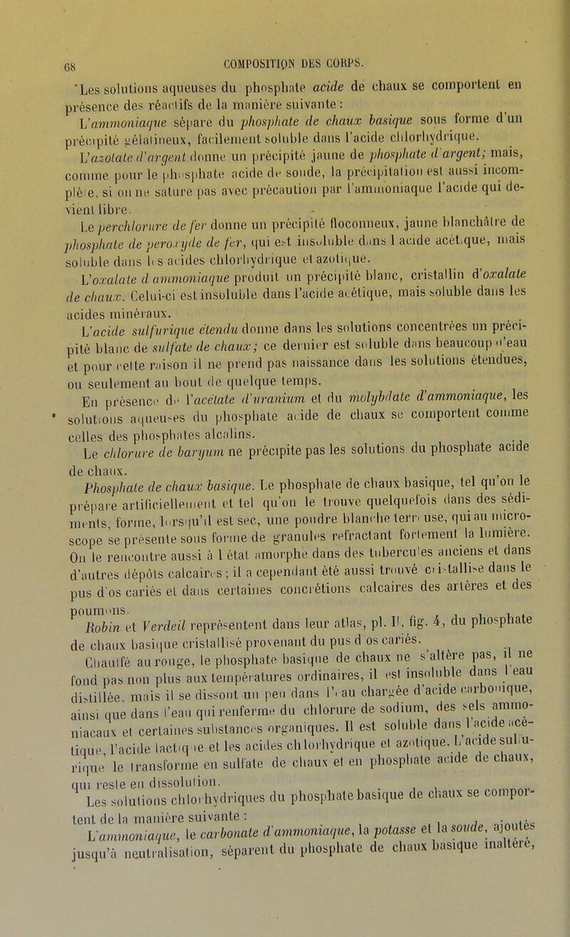 'Les solutions aqueuses du phosphate acide de chaux se comportent en présence des réaciifs de la miinière suivante : Vammoniacjue sépare du phospliate de chaux basique sous forme d'un précipité iiélaiiiieux, facilement sohible dans l'acide cliiorliydi'ique. VazoLaled'argent douni' un précipité jaune de plioi^phate d'argent; mais, comme pour le phnsphate acide d.- sonde, la précipilalion est aussi incom- plèie, si on nu sature |)as avec précaution par l'amuioniaque l'acide qui de- vienl libre. Le perchlornre de fer donne un précipité floconneux, jaune blanchâtre de phosphate de peroxyde de fer, qui e^t insuluble dans 1 acide acét.que, mais soliible dans 1« s acides chlorliydrique et azuliiiue. L'o.ra/aZe (/flnmion/flfywe produit un précipité blanc, cristallin à'oxalate de chaux. Celui-ci est insoluble dans l'acide acétique, mais boluble dans les acides minéraux. l'acide sulfvrique étendu donne dans les solutions concentrées un préci- pité blanc de sulfate de chaux; ce dernier est s(duble d;ins beaucoup 'eau et pour celte raison il ne prend pas naissance dans les solutions étendues, ou seulement au bout de quelque temps. En présence' d>- Vacétate d'uranium et du mohjbdate d'ammoniaque, les solutions a(iueu^es du phospliale a. ide de chaux se comportent comme celles des pbos-pliates alcalins. Le chlorure de baryum ne précipite pas les solutions du phosphate acide de chaux. , Phosphate de chaux basique. Le phosphate de chaux basique, tel qu on le pré[)are artificielleuient et tel qu'on le trouve quelquefois dans des sédi- nu ms forme, li.rs.|u'il est sec, une pondre blancbe tern use, qui au nucro- scope se présente sons forme de granules réfractant forlemeul la lumière. Ou le renconti'e aussi à 1 état amorphe dans des tnbercu'es anciens et dans d'autres dépôts calcaires ; il a cependant été aussi trouvé cii-tallise dans le pus d'os cariés el dans certaines concrétions calcaires des artères et des pouramis. „ , , 1 1 , Robin et Verdeil représentent dans leur atlas, pl. H, fig. 4, du phosphate de chaux basi(iue cristallisé provenant du pus d os cariés. Cliaulfé au rouge, le pliospliate basique de chaux ne s'altère pas, il ne fond pas non plus aux températures ordinaires, il est insoluble dans 1 eau distillée mais il se dissont un peu dans 1'. au chargée d'acide carbonique, ainsi que dans l'ean qui renferme du chlorure de sodium, des sels ammo- niacaux et certaines substances organiques. Il est soluble dans l acide .ce- tique l'acide lactiq .e et les acides chlorbydrique el azoUque. L acide subu- riquJ le transforme en sulfate de cliaux et en phospbate acide de chaux, qui reste en dissolution. Les solutions cliloi hydriques du phosphate basique de chaux se compoi- tent de la manière suivante : , , j „:„.,»Ac Lammoniaque, le carbonate d'ammoniaque, la potasse et la soude, ajoutes jusqu'à neutralisation, séparent du phosphate de chaux basique inaltéré.