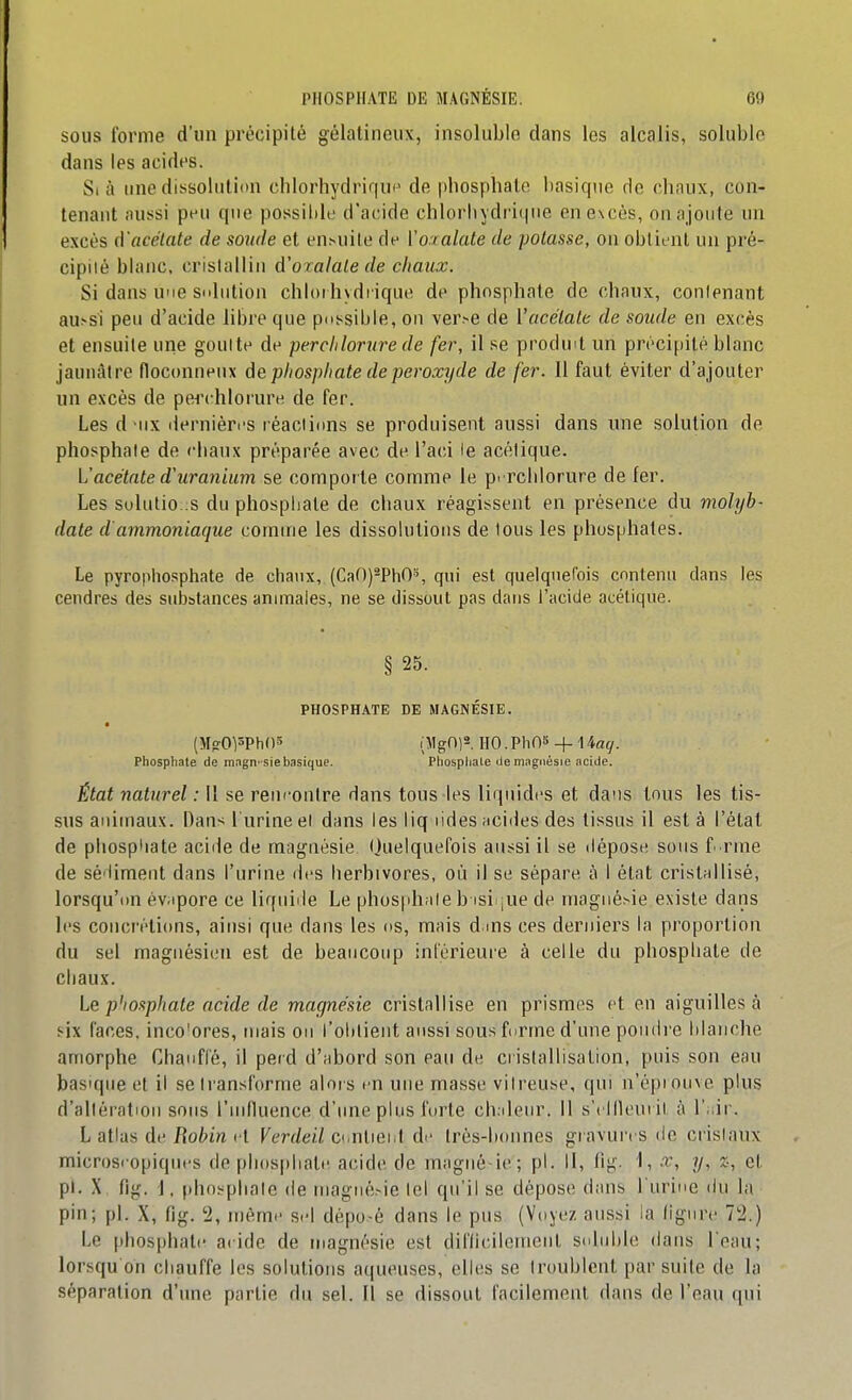 SOUS forme d'un précipité gélatineux, insoluble dans les alcalis, soluble dans les acides. Si à une dissolution clilorhydririui^ de phosphalo basique de cbnux, con- tenant aussi peu que possible d'acide chlorliydri(|iie en excès, on ajoute un excès â'acétate de sonde et ensuite de Vo.ialate de potasse, on obtient un pré- cipilé blanc, cristallin d'oralale de chaux. Si dans une sulution chloi bydi ique de phosphate de chaux, conlenant au^si peu d'acide libre que possible, on ver>e de Vacélale de soude en excès et ensuite une goulle de perchlorure de fer, il se produit un précipité blanc jaunâtre floconneux àe phosphate de peroxyde de fer. 11 faut éviter d'ajouter un excès de pei'chlorure de fer. Les d iix (lernièri's réaciinns se produisent aussi dans une solution de phosphate de chaux préparée avec de l'aci le acétique. L'acétate d'uranium se comporte comme le prrclilorure de fer. Les sulutio;;s du phosphate de chaux réagissent en présence du molyb- date d'ammoniaque comme les dissolutions de tous les phosphates. Le pyrophosphate de chaux, (Ca0)2ph0% qui est quelquefois contenu dans les cendres des substances animales, ne se dissout pas dans l'acide acétique. § 25. PHOSPHATE DE MAGNÉSIE. (Mg-0pPh05 iMgni^. HO.PhOS+ 14afy. Phosphate de magn-sie basique. Phosphate de magnésie acide. État naturel : 11 se rencontre dans tous les liquides et dans tous les tis- sus animaux. Dans l'urine el dans les liq lides acides des tissus il esta l'état de phosphate acide de magnésie Quelquefois aussi il se dépose sous f rnie de sédiment dans l'urine des herbivores, où il se sépare à I état cristnllisé, lorsqu'on év.ipore ce liquide Le phosphnle b isi ^ue de magnésie existe dans les concrétions, ainsi que dans les os, mais dms ces derniers la proportion du sel magnésien est de beaucoup inférieure à celle du phosphate de chaux. Le p'iosphate acide de magnésie cristallise en prismes et en aiguilles à six faces, inco'ores, mais on l'ohlient aussi sous forme d'une poudi'e blanche amorphe Chanflé, il perd d'abord son eau de cristallisation, puis son eau basique et il se transforme alois en une masse vitreuse, qui n'épiouve plus d'allératiou sous riufluence d'ime plus forte ch.ileur. Il s'ellleui it à l'^ir. L atlas de/{o^>m et Verdeil CunUe\A de très-bmines gravui'es de cristaux microscopiques de pli()S[)hate acide de magiiè ie; pl. Il, fig. 1, x, y, x-, et pl. X fig. 1. phosphate (le niagné>ie lel qu'il se dépose dans l'urine du la pin; pl. X, fig. '2, même sel dépo-é dans le pus (Voyez aussi la ligure 72.) Le phosphate acide de magnésie est difficilement stdiible dans l'eau; lorsqu oh chauffe les solutions aqueuses, elles se troublent par suite de la séparation d'une partie du sel. Il se dissout facilement dans de l'eau qui