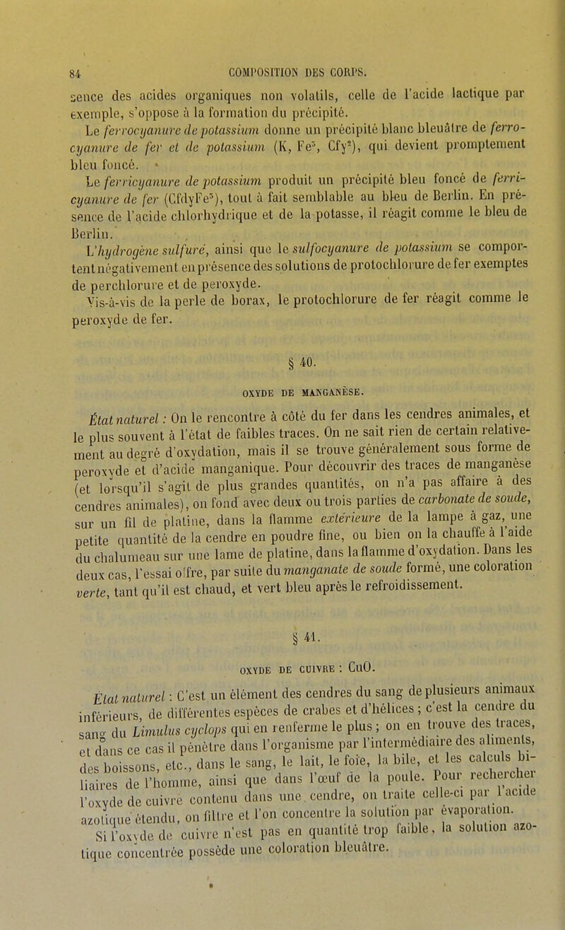 sence des acides organiques non volatils, celle de l'acide lactique par exemple, s'oppose ù la formation du précipité. Le ferrocyanure de potassium donne un précipité blanc bleuâtre de ferro- cyanure de fer et de potassium (K, Fe% Cfy), qui devient promplement bleu foncé. • Le fevricyamire de ■potassium produit un précipité bleu foncé de ferri- cyanure de fer (CfdyFe^), tout à fait semblable au bleu de Berlin. En pré- sence de l'acide chlorhydrique et de la potasse, il réagit comme le bleu de Berlin. L'hydrogène sulfuré, ainsi que le sulfocyanure de potassium se compor- tentnégativement en présence des solutions de protochlorure de fer exemptes de perchlorure et de peroxyde. Yis-à-visde la perle de borax, le protochlorure de fer réagit comme le peroxyde de fer. § ^0. OXYDE DE MANGANÈSE. État naturel : On le rencontre à côté du fer dans les cendres animales, et le plus souvent à l'état de faibles traces. On ne sait rien de certain relative- ment au degré d'oxvdation, mais il se trouve généralement sous forme de peroxyde et d'acidë manganique. Pour découvrir des traces de manganèse (et lorsqu'il s'agit de plus grandes quantités, on n'a pas affaire à des cendres animales), on fond avec deux ou trois parties de carbonate de soude, sur un fil de platine, dans la flamme extérieure de la lampe à gaz, une petite quantité de la cendre en poudre fine, ou bien on la chauffe à l'aide du chalumeau sur une lame de platine, dans la flamme d'oxydation. Dans les deux cas, l'essai o!fre, par suite dnmanga7iate de soude formé, une coloration verte tant qu'il est chaud, et vert bleu après le refroidissement. § 41. OXYDE DE CUIVRE : CuO. État naturel : C'est un élément des cendres du sang de plusieurs animaux inférieurs, de différentes espèces de crabes et d'hélices ; c'est la cendre du sanc du Ùmulns cyclops qui en renferme le plus ; on en trouve des traces, et d'ins ce cas il pénètre dans l'organisme par l'intermédiaire des aliments, des boissons, etc , dans le sang, le lait, le foie, la bile, et les calculs bi- fia re de l'homme, ainsi que dans l'œuf de la poule. Pour rechercher l'oxvde de cuivre contenu dans une . cendre, on traite celle-ci par 1 acide azotique étendu, on fdtre et l'on concentre la solution par j^v^P^^/;^ Si l'oxvde de cuivre n'est pas en quantité trop fa.ble, la solution azo- tique concentrée possède une coloration bleuâtre.