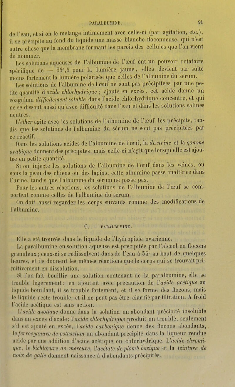 do l'eau, et si on le mélange inliraement avec celle-ci (par agitation, etc.), il se précipite au fond du liquide une masse blanche floconneuse, qui n'est autre chose que la membrane formant les parois des cellules que l'on vient de nommer. Les solutions aqueuses de l'albumine de l'œuf ont un pouvoir rotatoire spécifique de — 35°,5 pour la lumière jaune, elles dévient par suite moins fortement la lumière polarisée que celles de l'albumine du sérum. Les solutions de l'albumine de l'œuf ne sont pas précipitées par une pe- tite quantité d'acide clilorhychique ; ajouté en excès, cet acide donne un coagiilum difficilement soluble dans l'acide chlorhydrique concentré, et qui ne se dissout aussi qu'avec difficulté dans l'eau et dans les solutions salines neutres. Véther agité avec les solutions de l'albumine de l'œuf les précipite, tan- dis que les solutions de l'albumine du sérum ne sont pas précipitées par ce réactif. Dans les solutions acides de l'albumine de l'œuf, la dexirine et la gomme arabique donnent des précipités, mais celle-ci n'agit que lorsqu'elle est ajou- tée en petite quantité. Si on injecte les solutions de l'albumine de l'œuf dans les veines, ou sous la peau des chiens ou des lapins, celte albumine passe inaltérée dans l'urine, tandis que l'albumine du sérum ne passe pas. Pour les autres réactions, les solutions de l'albumine de l'œuf se com- portent comme celles de l'albumine du sérum. On doit aussi regarder les corps suivants comme des modifications de l'albumine. C. — PARALBUMINE. Elle a été trouvée dans le liquide de l'hydropisie ovarienne. La paralbumine en solution aqueuse est précipitée par l'alcool en flocons granuleux ; ceux-ci se redissolvent dans de l'eau à 55° au bout de quelques heures, et ils donnent les mêmes réactions que le corps qui se trouvait pri- mitivement en dissolution. Si l'on fait bouillir une solution contenant de la paralbumine, elle se trouble légèrement ; en ajoutant avec précaution de ïacide acétique au liquide bouillant, il se trouble fortement, et il se forme des flocons, mais le liquide reste trouble, et il ne peut pas être clarifié par filtration. A froid l'acide acétique est sans action. h'acide azotique donne dans la solution un abondant précipité insoluble dans un excès d'acide; l'acide chlorhydrique produit un troublé, seulement s'il est ajouté en excès, ïacide carbonique donne des flocons abondants, \e ferrocyanure de potassium un abondant précipité dans la liqueur rendue acide par une addition d'acide acétique ou chlorhydrique. h'acide chromi- que, le bichlorure de mercure, Vacélate de plomb basique et la teinture de noix de galle donnent naissance à d'abondants précipités.