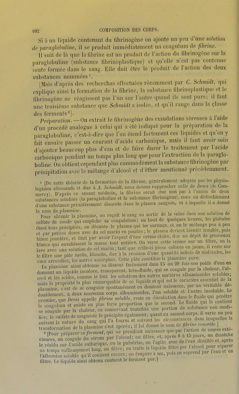 Si à un liquide contenant, du fibrinogène on ajoute un peu d'une solution de paracjlobidine, il se produit immédialeniont un coagulum de fibrine. 11 suit de là que la fibrine est un produit de l'action du fibrinogène sur la paraglobuline (substance fibrinbplastique) et qu'elle n'est pas contenue loutc formée dans le sang. Elle doit être le produit de l'action des deux substances nommées'. [Mais d'après des recberchas effectuées récemment par C. Schmidt, qui explique ainsi la formation de la fibrine, la substance flbrinoplastiquc et le fibrinogène ne réagissent pas l'un sur l'autre quand ils sont purs; il faut une troisième substance que Schmidt a isolée, et qu'il range dans la çlasse des ferments-]. . -j Préparation.—On extrait le fibrinogène des exsudations séreuses a 1 aide d'un procédé analogue à celui qui a été indiqué pour la préparation de la paraglobuline, c'est-à-dire que l'on étend fortement ces liquides et qu'on y fait eiisuite passer un courant d'acide carbonique, mais il faut avoir soin d'ajouter beaucoup plus d'eau et de faire durer le traitement par l'acide carbonique pendant un temps plus long que pour l'extraction de la paraglo- buline On obtient cependant plus commodément la substance fibrinogène par précipitation avec le mélange d'alcool et d etlier mentionné précédemment. 1 [De cette théorie de la formation do la fibrine, généralement adoptée par les physio- logistes allemands et due à A. Schmidt, nous devons rapprocher celle de Denis (de Corn- mercvl D'après ce savant médecin, la fibrine serait due non pas à l'union de deux substances solubles (la paraglobuline et la substance fibrinogène), mais au dédoublement d'une substance primitivement dissoute dans le plasma sanguin, et à laquelle il a donne le nom de plasmine. , , . , , ,• j Pour obtenir la plasmine, on reçoit le sang au sortir de la veine dans une solution de sulfate de soude (lui empêche sa coagulation; au bout de quelques heures, les globules étant tous précipités, on décante le plasma qui les surnage, et on le mé ange peu a peu et par petites doses avec du sel marin en poudre ; le plasma devient bientôt trouble, puis blanc iaunâtre, et finit par avoir l'aspect d'une crème claire, due au dépôt de grumeaux blancs qui envahissent la masse tout entière. On verse cette crème sur un i| «re, on a Le avec une solution de sel marin; tant que celle-c. passe colorée en jaune, i re le sur e filtre une pâte molle, blanche, due à la réunion d'une quantité inlinie de molécules, les ,mps arrondies les autres amorphes. Cette pâle constitue la plasmine pure. L p a lie'ainsi obtenue sa'dissout facilement dans 15 ou 20 fois son poids d'eau en donnant un liquide incolore, transparent, très-Quide, qui se coagule par la chaleur, 1 al- cool eries acides, comme le font les solutions des autres matières album.noides so ubles; ma s t propriété la plus remarquable de ce liquide et qui est le caractère essentid de a Xsmine c'est de se coaguler spontanément en donnant naissance, par un véritable de- douS mén à deux nouveaux corps alburainoïdes, l'un soluble et 'autre msoluble Le nîemiè que Denis appelle fibrine soluble, reste en dissolution dans le fluide qui pénètre le co ïu'lum et existe en plus forte proportion que le second. Le flu.de qui le contient e coafule par la chaleur en conservant' toutefois une pcunion de substance non modi- fiée esultîte de magnésie le précipite également; quant au second corps, il varie nn peu sn?4m ^nature du sang qui l'a fourni et suivant les circonstances dans lesquelles la rsl -maS de?a^lasiSine s'est opérée; il lui donne le ^^^^ l^n^^:^.^ [Pour préparer ce ferment, qui ne prendrait naissance que pai cl on e rieures, on coagule du sérum par l'alcool; on filtre et '^^'^^J^^l]^''^^ le résidu sur l'acide sulfurique, on le pulvérise, on lagi e .=! « ^f^/^S ^ ^J^^ un temps suffisamment long, on liltre; on traite le liquide ''l';^'^ ' ^J, 5°!^^^^^^ l'albumine soluble qu'il contient encore ; on évapore a sec, puis on repiend par i eau filtre. Le liquide ainsi obtenu contient le ferment pur.]