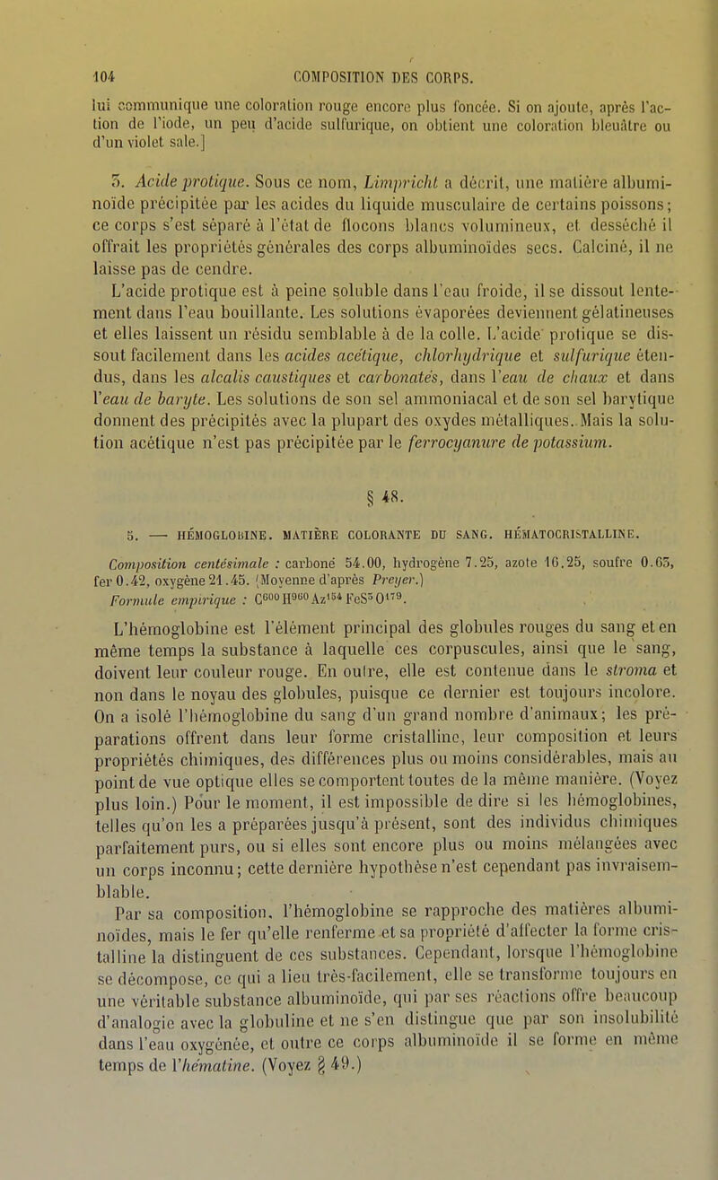 f lui communique une coloration rouge encore plus foncée. Si on ajoute, après l'ac- tion de l'iode, un peu d'acide sulfurique, on obtient une coloration bleuâtre ou d'un violet sale.] 5. Acide protique. Sous ce nona, Limpricht a décrit, une matière albumi- noïde précipitée pai* les acides du liquide musculaire de certains poissons; ce corps s'est séparé à l'état de flocons blancs volumineux, et desséché il offrait les propriétés générales des corps albuminoïdes secs. Calciné, il ne laisse pas de cendre. Jj'acide protique est à peine solnble dans l'eau froide, il se dissout lente- ment dans l'eau bouillante. Les solutions évaporées deviennent gélatineuses et elles laissent un résidu semblable à de la colle. L'acide' protique se dis- sout facilement dans les acides acétique, clilorhydrique et stdfurique éten- dus, dans les alcalis caustiques et carbonates, dans Veau de chaux et dans Yeau de baryte. Les solutions de son sel ammoniacal et de son sel barytique donnent des précipités avec la plupart des o.vydes métalliques..Mais la solu- tion acétique n'est pas précipitée par le ferrocyanure de potassium. § 5. — HÉMOGLOlilNE. MATIÈRE COLORANTE DU SANG. HÉMATOCRISTALLINE. Composition centésimale : carboné 54.00, liydrogène 7.25, azote 10.25, soufre 0.65, fer 0.42, oxygène 21.45. (Moyenne d'après Preijer.) Formule empirique : C60OH9«0Az'54FeS3O*T9. L'hémoglobine est l'élément principal des globules rouges du sang et en même temps la substance à laquelle ces corpuscules, ainsi que le sang, doivent leur couleur rouge. En outre, elle est contenue dans le stroma et non dans le noyau des globules, puisque ce dernier est toujours incolore. On a isolé l'hémoglobine du sang d'un grand nombre d'animaux; les pré- parations offrent dans leur forme cristalhno, leur composition et leurs propriétés chimiques, des différences plus ou moins considérables, mais au point de vue optique elles se comportent toutes de la même manière. (Voyez plus loin.) Pour le moment, il est impossible de dire si les hémoglobines, telles qu'on les a préparées jusqu'à présent, sont des individus chimiques parfaitement purs, ou si elles sont encore plus ou moins mélangées avec un corps inconnu; cette dernière hypothèse n'est cependant pas invraisem- blable. Par sa composition, l'hémoglobine se rapproche des matières albumi- noïdes, mais le fer qu'elle renferme et sa propriété d'affecter la forme cris- tal line'la distinguent de ces substances. Cependant, lorsque l'hémoglobine se décompose, ce qui a lieu très-facilement, elle se transforme toujours en une véritable substance albuminoïde, qui par ses réactions offre beaucoup d'analogie avec la globuline et ne s'en dislingue que par son insolubilité dans l'e'au oxygénée, et outre ce corps albuminoïde il se forme en même temps de Vhématine. (Voyez § 49.)