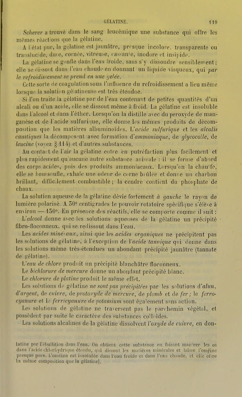 GÉLATINE. Scherer a trouvé dans le sang leucémique une substance qui offre les mômes réactions que la gélatine. A l'état pur, la gulatine est jaunâtre, prrsque incolore, transparente ou translucide, duie, cornée, vitreuse, cas.^ame, inodore et insipide. La gélatine se gunlle dans l'eau iroide, sans s'y dissoudre sensiblement; elle se dissout dans l'eau chaude en donnant un liquide visqueux, qui par le refroidissement se prend en une gelée. Cette sorte île coagulation sous l'influenre du refroidissement a lieu même lorsque la solutidu gé atineuse est très étendue. Si l'on traite la gélatine par de l'eau contenant de petites quantités d'un alcali ou d'un acide, elle se dissout même à fi'oid. La gélatine est insoluble duns l'alcool et dans l'étlier. Lorsqu'on la distille avec du peroxyde de man- ganèse et de l'acide sulfurique, elle donne les mêmes produits de décom- position que les matières alburninoïdes. L'acide sulfurique et les alcalis caustiques la décomposent avec formation d'ammoniaque, de glycocolle, de leucine (voyez § 114) et d'autres substances. Au contact de l'air la gélatine entre en putréfaction plus facilement et plus rapidement qu'aucune autre substance animale : il se forme d'abord des corps acides, puis des produits ammoniacaux. Lorsqu'on la chauife, elle se boursoufle, exhale une odeur de corne brûlée et donne un charbon brillant, difficilement combustible; la cendre contient du phosphate de chaux. La solution aqueuse de la gélatine dévie fortement à gauche le rayon de lumière polarisé. A 30 centigrades le pouvoir rotaloire spécifique s'élève à environ —130°. En présence des réactifs, elle se comporte comme il suit : L'alcool donne avec les solutions aqueuses de la gélatine un précipité fibro-floconneux, qui se redissout dans l'eau. Les acides miné'aux, ainsi que les acides organiques ne précipitent pas les solutions de gélatine, à l'exceplion de l'acide tannique qui donne dans les solutions même très-étendues un abondant précipité jaunâtre (tannate de gélatine). L'eau de chlore produit un précipité blanchâtre floconneux. Le bichlorure de mercure donne un abondant précipité blanc. Le chlorure de platine prorlnit le même effet. Les sol'dions de gélatine ne sont pas précipitées par les solutions à'alun, d'argent, de cuivre, de protoryde de mercure, de plomh et de fer ; le ferra- cyanure et le. ferricyanure de potassium sont également snns action. Les solutions de gélatine ne traversent pas le parchemin végétal, et possèdent par suite le Ciiractèr e des substances colloïdes. Les solutions alcalines de la gélatine dissolvent ['oxyde de cuivre, en don- latine pnr IVbullitinn dnns l'eau. On olitient cnlte substance on faisant m.nc'rci' Ips os dans facide clilnrliydri(|uc ctciiflu, dissoni les maliùi es niincfulcs et laisse l'osséine presque pin e. L'osséine est iiisolul)le dans l'eau froide et dans l'eau chaude, et elle dire la niêiue composition que la gélatine).